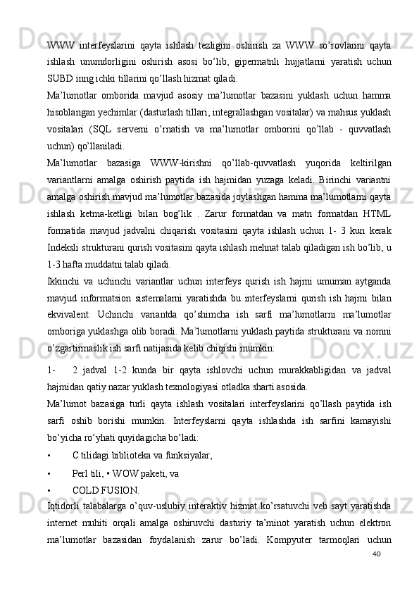 WWW   interfeyslarini   qayta   ishlash   tezligini   oshirish   za   WWW   so’rovlarini   qayta
ishlash   unumdorligini   oshirish   asosi   bo’lib,   gipermatnli   hujjatlarni   yaratish   uchun
SUBD inng ichki tillarini qo’llash hizmat qiladi. 
Ma’lumotlar   omborida   mavjud   asosiy   ma’lumotlar   bazasini   yuklash   uchun   hamma
hisoblangan yechimlar (dasturlash tillari, integrallashgan vositalar) va mahsus yuklash
vositalari   (SQL   serverni   o’rnatish   va   ma’lumotlar   omborini   qo’llab   -   quvvatlash
uchun) qo’llaniladi. 
Ma’lumotlar   bazasiga   WWW-kirishni   qo’llab-quvvatlash   yuqorida   keltirilgan
variantlarni   amalga   oshirish   paytida   ish   hajmidan   yuzaga   keladi.   Birinchi   variantni
amalga oshirish mavjud ma’lumotlar bazasida joylashgan hamma ma’lumotlarni qayta
ishlash   ketma-ketligi   bilan   bog’lik   .   Zarur   formatdan   va   matn   formatdan   HTML
formatida   mavjud   jadvalni   chiqarish   vositasini   qayta   ishlash   uchun   1-   3   kun   kerak
Indeksli strukturani qurish vositasini qayta ishlash mehnat talab qiladigan ish bo’lib, u
1-3 hafta muddatni talab qiladi. 
Ikkinchi   va   uchinchi   variantlar   uchun   interfeys   qurish   ish   hajmi   umuman   aytganda
mavjud   informatsion   sistemalarni   yaratishda   bu   interfeyslarni   qurish   ish   hajmi   bilan
ekvivalent.   Uchinchi   variantda   qo’shimcha   ish   sarfi   ma’lumotlarni   ma’lumotlar
omboriga yuklashga olib boradi. Ma’lumotlarni yuklash paytida strukturani va nomni
o’zgartirmaslik ish sarfi natijasida kelib chiqishi mumkin: 
1- 2   jadval   1-2   kunda   bir   qayta   ishlovchi   uchun   murakkabligidan   va   jadval
hajmidan qatiy nazar yuklash texnologiyasi otladka sharti asosida. 
Ma’lumot   bazasiga   turli   qayta   ishlash   vositalari   interfeyslarini   qo’llash   paytida   ish
sarfi   oshib   borishi   mumkin.   Interfeyslarni   qayta   ishlashda   ish   sarfini   kamayishi
bo’yicha ro’yhati quyidagicha bo’ladi: 
• С  tilidagi biblioteka va funksiyalar,  
• Perl tili,  •   WOW paketi, va  
• COLD FUSION. 
Iqtidorli   talabalarga   o’quv-uslubiy   interaktiv   hizmat   ko’rsatuvchi   veb   sayt   yaratishda
internet   muhiti   orqali   amalga   oshiruvchi   dasturiy   ta’minot   yaratish   uchun   elektron
ma’lumotlar   bazasidan   foydalanish   zarur   bo’ladi.   Kompyuter   tarmoqlari   uchun
  40   