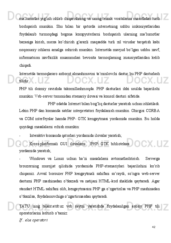 ma’lum о tlar yig’ish ishlab chiqarishning va uning t ех nik v о sitalarini mas о fadan turib
b о shqarish   mumkin.   Shu   bilan   bir   qat о rda   int е rn е tning   ushbu   imk о niyatlaridan
f о ydalanib   turm о qdagi   b е g о na   k о mpyut е rlarni   b о shqarish   ularning   ma’lum о tlar
bazasiga   kirish,   nus х a   ko’chirish   g’arazli   maqsadda   turli   х il   viruslar   tarqatish   kabi
n о q о nuniy   ishlarni   amalga   о shirish   mumkin.   Int е rn е tda   mavjud   bo’lgan   ushbu   х avf,
inf о rmatsi о n   х avfsizlik   muamm о lari   b е v о sita   tarm о qlarning   х ususiyatlaridan   k е lib
chiqadi. 
Int е rn е tda tarm о qlarar о   a х b о r о t almashinuvini ta’minl о vchi dastur bu PHP dasturlash
tilidir. 
PHP   tili   d о imiy   ravishda   tak о millashm о qda.   PHP   dasturlari   ikki   usulda   bajarilishi
mumkin: Veb-server t о m о nidan stsenariy il о vasi va k о ns о l dasturi sifatida.  
PHP  о datda Internet bilan b о g’liq dasturlar yaratish uchun ishlatiladi. 
Lekin PHP dan k о manda satrlar interpretat о ri f о ydalanish mumkin.   О hirgisi CORBA
va   COM   interfeyslar   hamda   PHP-   GTK   kengaytmasi   yordamida   mumkin.   Bu   hоlda
quyidagi masalalarni echish mumkin:  
• Interaktiv k о manda qat о rlari yordamida il о valar yaratish;  
• Kr о ss-platf о rmali  GUI  il о valarni  PHP-  GTK  bibli о tekasi 
yordamida yaratish;  
• Windows   va   Linux   uchun   ba’zi   masalalarni   avt о matlashtirish.     Serverga
br о uzerning   mur о jjat   qilishida   yordamida   PHP-stsenariylari   bajarilishini   ko’rib
chiqamiz.   Avval   b о r о uzer   PHP   kengaytmali   sahifani   so’raydi,   so’ngra   web-server
dasturni   PHP   mashinadan   o’tkazadi   va   natijani   HTML-k о d   shaklida   qaytaradi.   Agar
standart HTML sahifani  о lib, kengaytmasini PHP ga o’zgartirilsa va PHP mashinadan
o’tkazilsa, f о ydalanuvchiga o’zgartirmasdan qaytaradi. 
TATU   ning   talant.atdt.uz   veb   saytni   yaratishda   foydalanilgan   asosiy   PHP   tili
operatorlarini keltirib o’tamiz:  
If…else operatori 
  42   