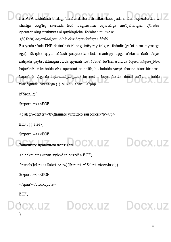 Bu   PHP   dasturlash   tilidagi   barcha   dasturlash   tillari   kabi   juda   muhim   operatordir.   U
shartga   bog’liq   ravishda   kod   fragmentini   bajarishga   mo’ljallangan.   If…else
operatorining strukturasini quyidagicha ifodalash mumkin : 
 if  (ifoda)  bajariladigan_blok  else bajariladigan_blok1  
Bu yerda   ifoda   PHP dasturlash tilidagi ixtiyoriy to’g’ri ifodadir (ya’ni biror qiymatga
ega).   Skriptni   qayta   ishlash   jarayonida   ifoda   mantiqiy   tipga   o’zlashtiriladi.   Agar
natijada qayta ishlangan ifoda qiymati  rost  ( True ) bo’lsa, u holda   bajariladigan_blok
bajariladi.  Aks  holda   else   operatori   bajarilib,  bu holatda  yangi  shartda  biror   bir   amal
bajariladi.   Agarda   bajariladigan_blok   bir   nechta   buyruqlardan   iborat   bo’lsa,   u   holda
ular figurali qavslarga { } olinishi shart.   <?php 
if($result){ 
$report .=<<<EOF 
<p align=center><b> Даные   успешно   занесены </b></p> 
EOF; }} else { 
$report .=<<<EOF 
Заполните правильно поля:<br> 
<blockquote><span style="color:red"> EOF; 
foreach($alert as $alert_view){$report .="$alert_view<br>";} 
$report .=<<<EOF 
</span></blockquote> 
EOF; 
} 
}  
  43   