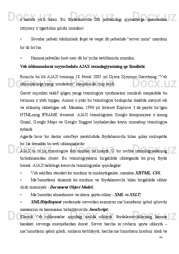 o’rnаtish   yo’li   bilаn.   Bu   fоydаlаnuvchi   DB   jаdvаlidаgi   qiymаtlаrgа   qаrаmаsdаn
iхtiyoriy o’zgаrtishni qilishi mumkin!  
• Severlаr jаdvаli tekshirilаdi fаqаt vа vаqаt db jаdvаlidа "server nоmi" mаydоni
bo’sh bo’lsа.  
• Hamma jаdvаllаr host-user-db bo’yichа tаrtiblаnishi mumkin.  
Veb ishlanmalarni tayyorlashda AJAX texnologiyasining qo`llanilishi   
Birinchi   bo`lib   AJAX   terminni   18   fevral   2005   yil   Djessi   Djeymos   Garretning   “Veb
ishlanmalarga yangi yondashuv” maqolasida chop etildi. 
Garret   mijozlari   taklif   qilgan   yangi   texnologiya   uyishmasini   nomlash   maqsadida   bu
terminni o`ylab topgan. Ammo u yoki bu texnologiya boshqacha shaklda mavjud edi
va   oldinroq   ishlatilgan   edi.   Masalan,   1996   yil   Internet   Explorer   3   da   paydo   bo`lgan
HTMLning   IFRAME   elementi.   AJAX   texnologiyasi   Google   komponiyasi   o`zining
Gmail,   Google   Maps   va   Google   Suggest   loyihalaridan   keyin   ommabop   texnologiya
aylandi.  
Agarda   biror   bir   dastur   interfeys   yaratilishda   foydalanuvchi   bilan   qulay   muloqatda
bo`lsa demakki bu web ishlanmalardir.  
AJAX   ni   to`liq   texnologiya   deb   nomlab   bo`lmaydi.   U   bir   nechta   texnologiyalarning
birlashmasidan   iborat.   Bu   texnologiyalarni   birgalikda   ishlatganda   ko`proq   foyda
beradi. AJAX tarkibiga keruvchi texnologiyalar quyidagilar: 
• Veb sahifani standart ko`rinishini ta`minlaydiganlar, masalan  XHTML, CSS ; 
• Ma’lumotlarni   dinamik   ko`rinishini   va   foydalanuvchi   bilan   birgalikda   ishlay
olish xususiyati -  Document Object Model;  
• Ma’lumotlar almashinuvi va ularni qayta ishlay -  XML  va  XSLT;  
• XMLHttpRequest   yordamida serverdan assinxron ma’lumotlarni qabul qiluvchi
maxanizm va hammasini birlashtiruvchi  JavaScript;  
Klassik   Veb   ishlanmalar   quyidagi   usulda   ishlaydi:   foydalanuvchilarning   hamma
harakati   serverga   murojatlardan   iborat.   Server   barcha   so`rovlarni   qayta   ishlaydi   –
ma’lumotlarni qabul qiladi, sonlarni tartiblaydi, barcha ma’lumotlarni hisobini oladi va
  45   