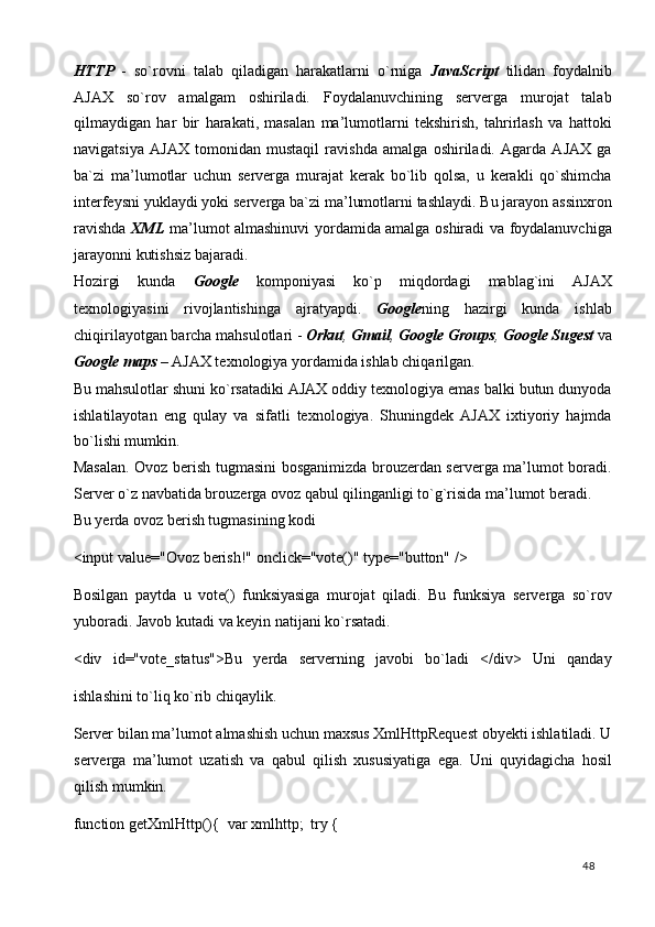 HTTP   -   so`rovni   talab   qiladigan   harakatlarni   o`rniga   JavaScript   tilidan   foydalnib
AJAX   so`rov   amalgam   oshiriladi.   Foydalanuvchining   serverga   murojat   talab
qilmaydigan   har   bir   harakati,   masalan   ma’lumotlarni   tekshirish,   tahrirlash   va   hattoki
navigatsiya   AJAX   tomonidan   mustaqil   ravishda   amalga   oshiriladi.   Agarda   AJAX   ga
ba`zi   ma’lumotlar   uchun   serverga   murajat   kerak   bo`lib   qolsa,   u   kerakli   qo`shimcha
interfeysni yuklaydi yoki serverga ba`zi ma’lumotlarni tashlaydi. Bu jarayon assinxron
ravishda   XML   ma’lumot almashinuvi yordamida amalga oshiradi va foydalanuvchiga
jarayonni kutishsiz bajaradi.  
Hozirgi   kunda   Google   komponiyasi   ko`p   miqdordagi   mablag`ini   AJAX
texnologiyasini   rivojlantishinga   ajratyapdi.   Google ning   hazirgi   kunda   ishlab
chiqirilayotgan barcha mahsulotlari -  Orkut ,  Gmail ,  Google Groups ,  Google Sugest   va
Google maps  –  AJAX texnologiya yordamida ishlab chiqarilgan.  
Bu mahsulotlar shuni ko`rsatadiki AJAX oddiy texnologiya emas balki butun dunyoda
ishlatilayotan   eng   qulay   va   sifatli   texnologiya.   Shuningdek   AJAX   ixtiyoriy   hajmda
bo`lishi mumkin.  
Masalan. Ovoz berish tugmasini bosganimizda brouzerdan serverga ma’lumot boradi.
Server o`z navbatida brouzerga ovoz qabul qilinganligi to`g`risida ma’lumot beradi.  
Bu yerda ovoz berish tugmasining kodi 
<input value="Ovoz berish!" onclick="vote()" type="button" /> 
Bosilgan   paytda   u   vote()   funksiyasiga   murojat   qiladi.   Bu   funksiya   serverga   so`rov
yuboradi. Javob kutadi va keyin natijani ko`rsatadi. 
<div   id="vote_status">Bu   yerda   serverning   javobi   bo`ladi   </div>   Uni   qanday
ishlashini to`liq ko`rib chiqaylik. 
Server bilan ma’lumot almashish uchun maxsus XmlHttpRequest obyekti ishlatiladi. U
serverga   ma’lumot   uzatish   va   qabul   qilish   xususiyatiga   ega.   Uni   quyidagicha   hosil
qilish mumkin.  
function getXmlHttp(){  var xmlhttp;  try { 
  48   