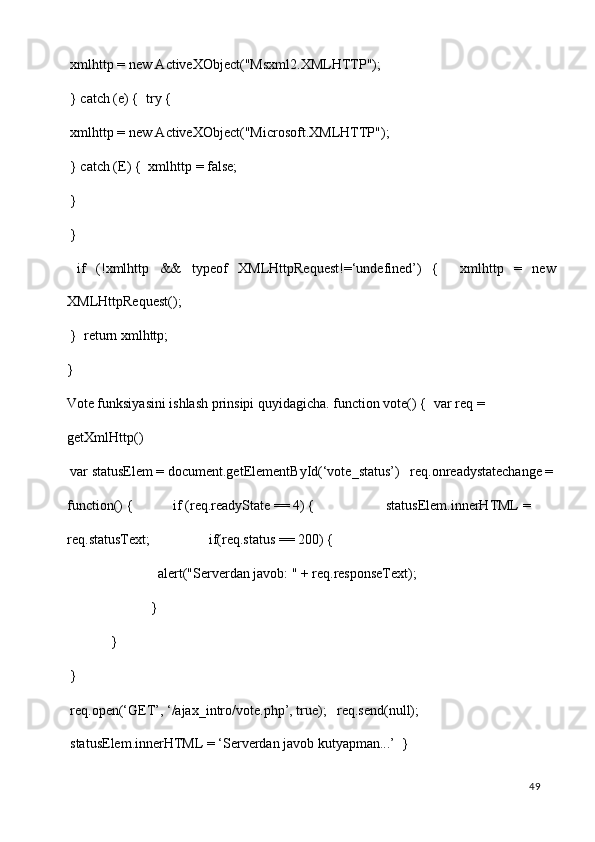  xmlhttp = new ActiveXObject("Msxml2.XMLHTTP"); 
 } catch (e) {  try { 
 xmlhttp = new ActiveXObject("Microsoft.XMLHTTP"); 
 } catch (E) {  xmlhttp = false; 
 } 
 } 
  if   (!xmlhttp   &&   typeof   XMLHttpRequest!=‘undefined’)   {     xmlhttp   =   new
XMLHttpRequest(); 
 }  return xmlhttp; 
} 
Vote funksiyasini ishlash prinsipi quyidagicha. function vote() {  var req = 
getXmlHttp()  
 var statusElem = document.getElementById(‘vote_status’)   req.onreadystatechange =
function() {     if (req.readyState == 4) {       statusElem.innerHTML = 
req.statusText;      if(req.status == 200) {  
       alert("Serverdan javob: " + req.responseText); 
     } 
   } 
 } 
 req.open(‘GET’, ‘/ajax_intro/vote.php’, true);   req.send(null);  
 statusElem.innerHTML = ‘Serverdan javob kutyapman...’   } 
  49   