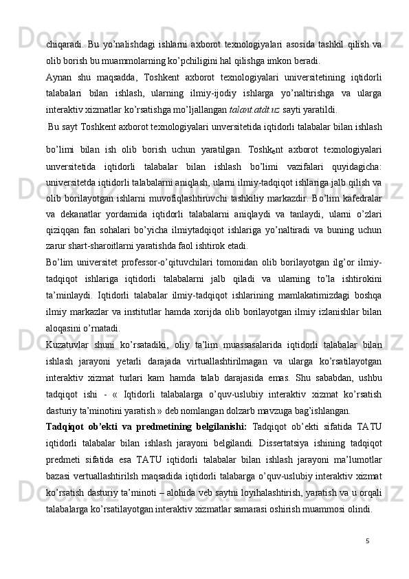 chiqaradi.   Bu   yo’nalishdagi   ishlarni   axborot   texnologiyalari   asosida   tashkil   qilish   va
olib borish bu muammolarning ko’pchiligini hal qilishga imkon beradi.  
Aynan   shu   maqsadda,   Toshkent   axborot   texnologiyalari   universitetining   iqtidorli
talabalari   bilan   ishlash,   ularning   ilmiy-ijodiy   ishlarga   yo’naltirishga   va   ularga
interaktiv xizmatlar ko’rsatishga mo’ljallangan  talant.atdt.uz  sayti yaratildi. 
  Bu sayt Toshk е nt axborot t е xnologiyalari unv е rsit е tida iqtidorli talabalar bilan ishlash
bo’limi   bilan   ish   olib   borish   uchun   yaratilgan.   Toshk
е nt   axborot   t е xnologiyalari
unv е rsit е tida   iqtidorli   talabalar   bilan   ishlash   bo’limi   vazifalari   quyidagicha:
universitetda iqtidorli talabalarni aniqlash, ularni ilmiy-tadqiqot ishlariga jalb qilish va
olib   borilayotgan   ishlarni   muvofiqlashtiruvchi   tashkiliy   markazdir.   Bo’lim   kafedralar
va   dekanatlar   yordamida   iqtidorli   talabalarni   aniqlaydi   va   tanlaydi,   ularni   o’zlari
qiziqqan   fan   sohalari   bo’yicha   ilmiytadqiqot   ishlariga   yo’naltiradi   va   buning   uchun
zarur shart-sharoitlarni yaratishda faol ishtirok etadi. 
Bo’lim   universitet   professor-o’qituvchilari   tomonidan   olib   borilayotgan   ilg’or   ilmiy-
tadqiqot   ishlariga   iqtidorli   talabalarni   jalb   qiladi   va   ularning   to’la   ishtirokini
ta’minlaydi.   Iqtidorli   talabalar   ilmiy-tadqiqot   ishlarining   mamlakatimizdagi   boshqa
ilmiy   markazlar   va   institutlar   hamda   xorijda   olib   borilayotgan   ilmiy   izlanishlar   bilan
aloqasini o’rnatadi.  
Kuzatuvlar   shuni   ko’rsatadiki,   oliy   ta’lim   muassasalarida   iqtidorli   talabalar   bilan
ishlash   jarayoni   yetarli   darajada   virtuallashtirilmagan   va   ularga   ko’rsatilayotgan
interaktiv   xizmat   turlari   kam   hamda   talab   darajasida   emas.   Shu   sababdan,   ushbu
tadqiqot   ishi   -   «   Iqtidorli   talabalarga   o’quv-uslubiy   interaktiv   xizmat   ko’rsatish
dasturiy ta’minotini yaratish » deb nomlangan dolzarb mavzuga bag’ishlangan.  
Tadqiqot   ob’ekti   va   predmetining   belgilanishi:   Tadqiqot   ob’ekti   sifatida   TATU
iqtidorli   talabalar   bilan   ishlash   jarayoni   belgilandi.   Dissertatsiya   ishining   tadqiqot
predmeti   sifatida   esa   TATU   iqtidorli   talabalar   bilan   ishlash   jarayoni   ma’lumotlar
bazasi  vertuallashtirilsh maqsadida iqtidorli talabarga o’quv-uslubiy interaktiv xizmat
ko’rsatish dasturiy ta’minoti – alohida veb saytni loyihalashtirish, yaratish va u orqali
talabalarga ko’rsatilayotgan interaktiv xizmatlar samarasi oshirish muammosi olindi.  
  5   