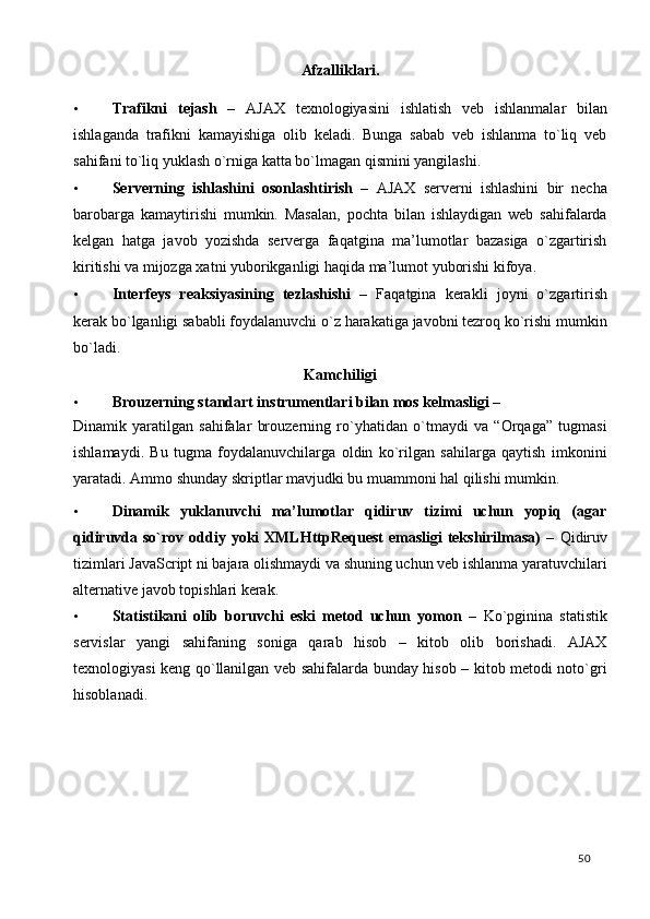 Afzalliklari. 
• Trafikni   tejash   –   AJAX   texnologiyasini   ishlatish   veb   ishlanmalar   bilan
ishlaganda   trafikni   kamayishiga   olib   keladi.   Bunga   sabab   veb   ishlanma   to`liq   veb
sahifani to`liq yuklash o`rniga katta bo`lmagan qismini yangilashi. 
• Serverning   ishlashini   osonlashtirish   –   AJAX   serverni   ishlashini   bir   necha
barobarga   kamaytirishi   mumkin.   Masalan,   pochta   bilan   ishlaydigan   web   sahifalarda
kelgan   hatga   javob   yozishda   serverga   faqatgina   ma’lumotlar   bazasiga   o`zgartirish
kiritishi va mijozga xatni yuborikganligi haqida ma’lumot yuborishi kifoya. 
• Interfeys   reaksiyasining   tezlashishi   –   Faqatgina   kerakli   joyni   o`zgartirish
kerak bo`lganligi sababli foydalanuvchi o`z harakatiga javobni tezroq ko`rishi mumkin
bo`ladi.  
Kamchiligi 
• Brouzerning standart instrumentlari bilan mos kelmasligi – 
Dinamik   yaratilgan   sahifalar   brouzerning   ro`yhatidan   o`tmaydi   va   “Orqaga”   tugmasi
ishlamaydi.   Bu   tugma   foydalanuvchilarga   oldin   ko`rilgan   sahilarga   qaytish   imkonini
yaratadi.  Ammo shunday skriptlar mavjudki bu muammoni hal qilishi mumkin. 
• Dinamik   yuklanuvchi   ma’lumotlar   qidiruv   tizimi   uchun   yopiq   (agar
qidiruvda so`rov oddiy yoki  XMLHttpRequest  emasligi  tekshirilmasa)  –   Qidiruv
tizimlari JavaScript ni bajara olishmaydi va shuning uchun veb ishlanma yaratuvchilari
alternative javob topishlari kerak. 
• Statistikani   olib   boruvchi   eski   metod   uchun   yomon   –   Ko`pginina   statistik
servislar   yangi   sahifaning   soniga   qarab   hisob   –   kitob   olib   borishadi.   AJAX
texnologiyasi keng qo`llanilgan veb sahifalarda bunday hisob – kitob metodi noto`gri
hisoblanadi. 
  50   