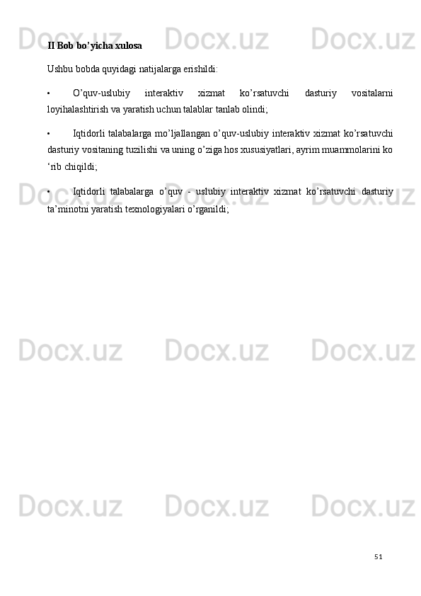 II Bob bo’yicha xulosa
 
Ushbu bobda quyidagi natijalarga erishildi: 
• O’quv-uslubiy   interaktiv   xizmat   ko’rsatuvchi   dasturiy   vositalarni
loyihalashtirish va yaratish uchun talablar tanlab olindi;
 
• Iqtidorli talabalarga mo’ljallangan o’quv-uslubiy interaktiv xizmat  ko’rsatuvchi
dasturiy vositaning tuzilishi va uning o’ziga hos xususiyatlari, ayrim muammolarini ko
‘rib chiqildi;
 
• Iqtidorli   talabalarga   o’quv   -   uslubiy   interaktiv   xizmat   ko’rsatuvchi   dasturiy
ta’minotni yaratish texnologiyalari o’rganildi; 
  51   