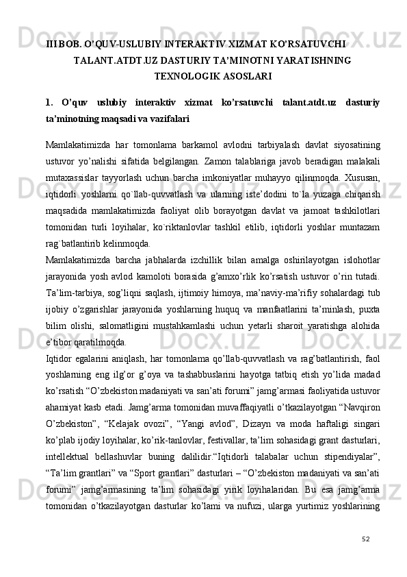 III BOB. O’QUV-USLUBIY INTERAKTIV XIZMAT KO’RSATUVCHI 
TALANT.ATDT.UZ DASTURIY TA’MINOTNI YARATISHNING
TEXNOLOGIK ASOSLARI 
1.   O’quv   uslubiy   interaktiv   xizmat   ko’rsatuvchi   talant.atdt.uz   dasturiy
ta’minotning maqsadi va vazifalari 
Mamlakatimizda   har   tomonlama   barkamol   avlodni   tarbiyalash   davlat   siyosatining
ustuvor   yo’nalishi   sifatida   belgilangan.   Zamon   talablariga   javob   beradigan   malakali
mutaxassislar   tayyorlash   uchun   barcha   imkoniyatlar   muhayyo   qilinmoqda.   Xususan,
iqtidorli   yoshlarni   qo`llab-quvvatlash   va   ularning   iste’dodini   to`la   yuzaga   chiqarish
maqsadida   mamlakatimizda   faoliyat   olib   borayotgan   davlat   va   jamoat   tashkilotlari
tomonidan   turli   loyihalar,   ko`riktanlovlar   tashkil   etilib,   iqtidorli   yoshlar   muntazam
rag`batlantirib kelinmoqda. 
Mamlakatimizda   barcha   jabhalarda   izchillik   bilan   amalga   oshirilayotgan   islohotlar
jarayonida   yosh   avlod   kamoloti   borasida   g’amxo’rlik   ko’rsatish   ustuvor   o’rin   tutadi.
Ta’lim-tarbiya, sog’liqni saqlash,  ijtimoiy himoya, ma’naviy-ma’rifiy sohalardagi  tub
ijobiy   o’zgarishlar   jarayonida   yoshlarning   huquq   va   manfaatlarini   ta’minlash,   puxta
bilim   olishi,   salomatligini   mustahkamlashi   uchun   yetarli   sharoit   yaratishga   alohida
e’tibor qaratilmoqda. 
Iqtidor   egalarini   aniqlash,   har   tomonlama   qo’llab-quvvatlash   va   rag’batlantirish,   faol
yoshlarning   eng   ilg’or   g’oya   va   tashabbuslarini   hayotga   tatbiq   etish   yo’lida   madad
ko’rsatish “O’zbekiston madaniyati va san’ati forumi” jamg’armasi faoliyatida ustuvor
ahamiyat kasb etadi. Jamg’arma tomonidan muvaffaqiyatli o’tkazilayotgan “Navqiron
O’zbekiston”,   “Kelajak   ovozi”,   “Yangi   avlod”,   Dizayn   va   moda   haftaligi   singari
ko’plab ijodiy loyihalar, ko’rik-tanlovlar, festivallar, ta’lim sohasidagi grant dasturlari,
intellektual   bellashuvlar   buning   dalilidir.“Iqtidorli   talabalar   uchun   stipendiyalar”,
“Ta’lim grantlari” va “Sport grantlari” dasturlari – “O’zbekiston madaniyati va san’ati
forumi”   jamg’armasining   ta’lim   sohasidagi   yirik   loyihalaridan.   Bu   esa   jamg’arma
tomonidan   o’tkazilayotgan   dasturlar   ko’lami   va   nufuzi,   ularga   yurtimiz   yoshlarining
  52   