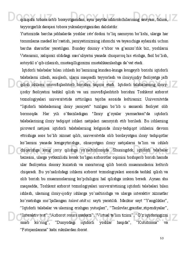 qiziqishi tobora ortib borayotganidan, ayni paytda ishtirokchilarining saviyasi, bilimi,
tayyorgarlik darajasi tobora yuksalayotganidan dalolatdir. 
Yurtimizda   barcha   jabhalarda   yoshlar   iste’dodini   to’liq   namoyon   bo’lishi,   ularga   har
tomonlama madad ko’rsatish, jamiyatimizning ishonchi va tayanchiga aylanishi uchun
barcha   sharoitlar   yaratilgan.   Bunday   doimiy   e’tibor   va   g’amxo’rlik   biz,   yoshlarni
Vatanimiz, xalqimiz oldidagi mas’uliyatni yanada chuqurroq his etishga, faol bo’lish,
astoydil o’qib-izlanish, mustaqilligimizni mustahkamlashga da’vat etadi. 
  Iqtidorli   talabalar  bilan  ishlash  ko’lamining kundan-kunga kengayib  borishi   iqtidorli
talabalarni   izlash,   aniqlash,   ularni   maqsadli   tayyorlash   va   ilmiyijodiy   faoliyatga   jalb
qilish   ishlarni   muvofiqlashtirib   borishni   taqozo   etadi.   Iqtidorli   talabalarning   ilmiy-
ijodiy   faoliyatini   tashkil   qilish   va   uni   muvofiqlashtirib   borishni   Toshkent   axborot
texnologiyalari   universitetida   orttirilgan   tajriba   asosida   keltiramiz.   Universitetda
"Iqtidorli   talabalarning   ilmiy   jamiyati"   tuzilgan   bo’lib   u   samarali   faoliyat   olib
bormoqda.   Har   yili   o’tkaziladigan   "Ilmiy   g’oyalar   yarmarkasi"da   iqtidorli
talabalarining   ilmiy   tadqiqot   ishlari   natijalari   namoyish   etib   boriladi.   Bu   ishlarning
pirovard   natijasi   iqtidorli   talabalarning   kelgusida   ilmiy-tadqiqot   ishlarini   davom
ettrishiga   asos   bo’lib   xizmat   qilib,   universitetda   olib   borilayotgan   ilmiy   tadqiqotlar
ko’lamini   yanada   kengaytirishga,   olinayotgan   ilmiy   natijalarni   ta’lim   va   ishlab
chiqarishga   keng   joriy   qilishga   yo’naltirilmoqda.   Shuningdek,   iqtidorli   talabalar
bazasini, ularga yetkazilishi kerak bo’lgan axborotlar oqimini boshqarib borish hamda
ular   faoliyatini   doimiy   kuzatish   va   monitoring   qilib   borish   muammolarini   keltirib
chiqaradi.   Bu   yo’nalishdagi   ishlarni   axborot   texnologiyalari   asosida   tashkil   qilish   va
olib   borish   bu   muammolarning   ko’pchiligini   hal   qilishga   imkon   beradi.   Aynan   shu
maqsadda,   Toshkent   axborot   texnologiyalari   universitetining   iqtidorli   talabalari   bilan
ishlash,   ularning   ilmiy-ijodiy   ishlarga   yo’naltirishga   va   ularga   interaktiv   xizmatlar
ko’rsatishga   mo’ljallangan   talant.atdt.uz   sayti   yaratildi.   Mazkur   sayt   “Yangiliklar”,
“Iqtidorli talabalar va ularning erishgan yutuqlari”, “Tanlovlar,grantlar,stipendiyalar”,
“Interaktiv test”, “Axborot resurs markazi”, “Virtual ta’lim tizimi”, “O’z iqtidoringizni
sinab   ko’ring”,   ”Dunyodagi   iqtidorli   yoshlar   haqida”,   “Kutubxona”   va
“Fotojamlanma” kabi ruknlardan iborat.   
  53   