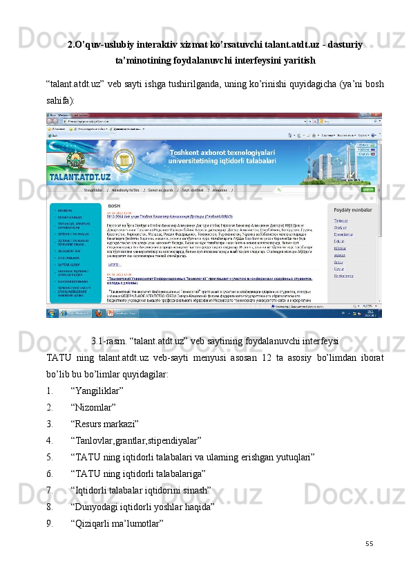 2.O’quv-uslubiy interaktiv xizmat ko’rsatuvchi talant.atdt.uz - dasturiy
ta’minotining foydalanuvchi interfeysini yaritish 
“talant.atdt.uz” veb sayti ishga tushirilganda, uning ko’rinishi quyidagicha (ya’ni bosh
sahifa): 
 
3.1-rasm. “talant.atdt.uz” veb saytining foydalanuvchi interfeysi 
TATU   ning   talant.atdt.uz   veb-sayti   menyusi   asosan   12   ta   asosiy   bo’limdan   iborat
bo’lib bu bo’limlar quyidagilar: 
1. “Yangiliklar” 
2. “Nizomlar”  
3. “Resurs markazi” 
4. “Tanlovlar,grantlar,stipendiyalar” 
5. “TATU ning iqtidorli talabalari va ularning erishgan yutuqlari” 
6. “TATU ning iqtidorli talabalariga”  
7. “Iqtidorli talabalar iqtidorini sinash” 
8. “Dunyodagi iqtidorli yoshlar haqida” 
9. “Qiziqarli ma’lumotlar” 
  55   