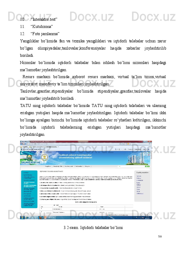 10. “Interaktiv test” 
11. “Kutubxona” 
12. “Foto jamlanma” 
Yangiliklar   bo’limida   fan   va   texnika   yangiliklari   va   iqtidorli   talabalar   uchun   zarur
bo’lgan   olimpiyadalar,tanlovalar,konferensiyalar   haqida   xabarlar   joylashtirilib
boriladi. 
Nizomlar   bo ’ limida   iqtidorli   talabalar   bilan   ishlash   bo ’ limi   nizomlari   haqidagi
ma ’ lumotlar   joylashtirilgan . 
  Resurs   markazi   bo’limida   axborot   resurs   markazi,   virtual   ta’lim   tizimi,virtual
universitet masofaviy ta’lim tizimilari joylashtirilgan. 
Tanlovlar,grantlar,stipendiyalar   bo’limida   stipendiyalar,grantlar,tanlovalar   haqida
ma’lumotlar joylashtrib boriladi . 
TATU   ning   iqtidorli   talabalar   bo’limida   TATU   ning   iqtidorli   talabalari   va   ularning
erishgan   yutiqlari   haqida   ma’lumotlar   joylashtirilgan.   Iqtidorli   talabalar   bo’limi   ikki
bo’limga ajralgan birinchi bo’limida iqtidorli talabalar ro’yhatlari keltirilgan, ikkinchi
bo’limida   iqtidorli   talabalarning   erishgan   yutiqlari   haqidagi   ma’lumotlar
joylashtirilgan.  
 
3.2-rasm. Iqtidorli talabalar bo’limi  
  56   
 
 
 
  