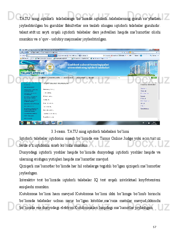 TATU   ning   iqtidorli   talabalariga   bo’limida   iqtidorli   talabalarning   guruh   ro’yhatlari
joylashtirilgan   bu   guruhlar   fakultetlar   ora   tanlab   olingan   iqtidorli   talabalar   guruhidir.
talant.atdt.uz   sayti   orqali   iqtidorli   talabalar   dars   jadvallari   haqida   ma’lumotlar   olishi
mumkin va o’quv - uslubiy majmualar joylashtirilgan. 
 
3.3-rasm. TATU ning iqtidorli talabalari bo’limi 
Iqtidorli talabalar iqtidorini sinash bo’limida esa Timus Online Judge yoki acm.tuit.uz
larda o’z iqtidorini sinab ko’rishi mumkin. 
Dunyodagi   iqtidorli   yoshlar   haqida   bo’limida   dunyodagi   iqtidorli   yoshlar   haqida   va
ularning erishgan yutiqlari haqida ma’lumotlar mavjud. 
Qiziqarli ma’lumotlar bo’limda har hil sohalarga tegishli bo’lgan qiziqarli ma’lumotlar
joylashgan. 
Interaktiv   test   bo’limida   iqtidorli   talabalar   IQ   test   orqali   intelektual   koyfetsenteni
aniqlashi mumkin. 
Kutubxona   bo’limi   ham   mavjud   Kutubxona   bo’limi   ikki   bo’limga   bo’linib   birinchi
bo’limida   talabalar   uchun   zarur   bo’lgan   kitoblar,ma’ruza   matnlar   mavjud,ikkinchi
bo’limida esa dunyodagi elektron Kutubxonalari haqidagi ma’lumotlar joylashgan.  
  57   
 
 
 
 
 
 
 
 
 
  