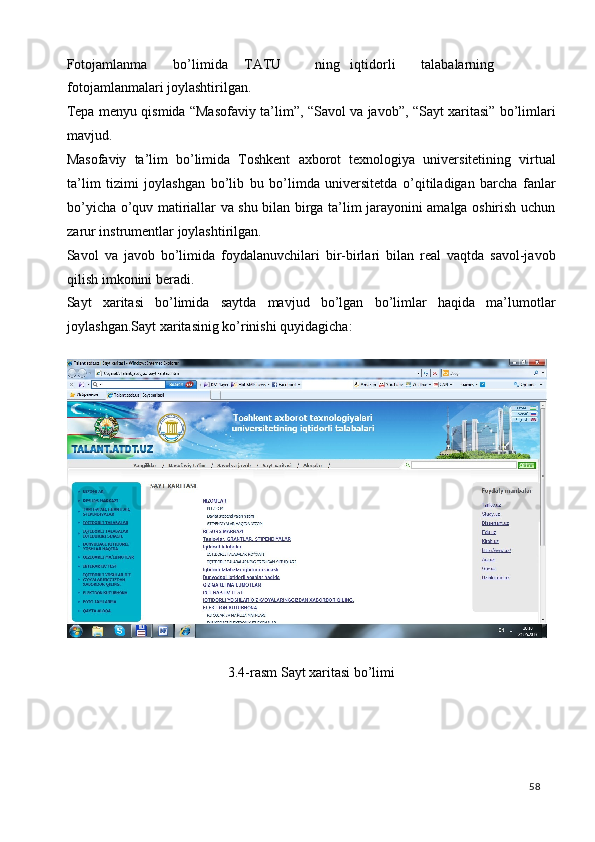 Fotojamlanma  bo’limida  TATU  ning  iqtidorli  talabalarning
fotojamlanmalari joylashtirilgan. 
Tepa menyu qismida “Masofaviy ta’lim”, “Savol va javob”, “Sayt xaritasi” bo’limlari
mavjud. 
Masofaviy   ta’lim   bo’limida   Toshkent   axborot   texnologiya   universitetining   virtual
ta’lim   tizimi   joylashgan   bo’lib   bu   bo’limda   universitetda   o’qitiladigan   barcha   fanlar
bo’yicha o’quv matiriallar va shu bilan birga ta’lim jarayonini amalga oshirish uchun
zarur instrumentlar joylashtirilgan. 
Savol   va   javob   bo’limida   foydalanuvchilari   bir-birlari   bilan   real   vaqtda   savol-javob
qilish imkonini beradi. 
Sayt   xaritasi   bo’limida   saytda   mavjud   bo’lgan   bo’limlar   haqida   ma’lumotlar
joylashgan.Sayt xaritasinig ko’rinishi quyidagicha: 
 
 
3.4-rasm Sayt xaritasi bo’limi 
 
 
 
 
  58   