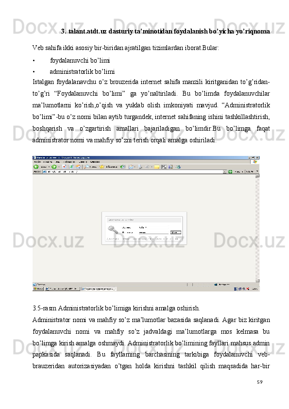 3.   talant.atdt.uz dasturiy ta’minotidan foydalanish bo’yicha yo’riqnoma 
Veb sahifa ikki asosiy bir-biridan ajratilgan tizimlardan iborat.Bular: 
• foydalanuvchi bo’limi  
• administratorlik bo’limi 
Istalgan   foydalanavchu   o ’ z   brouzerida   internet   sahifa   manzili   kiritganidan   to ’ g ’ ridan -
to ’ g ’ ri   “ Foydalanuvchi   bo ’ limi ”   ga   yo ’ naltiriladi .   Bu   bo ’ limda   foydalanuvchilar
ma ’ lumotlarni   ko ’ rish , o ’ qish   va   yuklab   olish   imkoniyati   mavjud .   “ Administratorlik
bo ’ limi ”- bu   o ’ z   nomi   bilan   aytib   turgandek ,  internet   sahifaning   ishini   tashkillashtirish ,
boshqarish   va   o ’ zgartirish   amallari   bajariladigan   bo ’ limdir . Bu   bo ’ limga   faqat
administrator   nomi   va   mahfiy   so ’ zni   terish   orqali   amalga   oshiriladi . 
 
 
3.5-rasm Administratorlik bo’limiga kirishni amalga oshirish. 
Administrator nomi va mahfiy so’z ma’lumotlar bazasida saqlanadi. Agar biz kiritgan
foydalanuvchi   nomi   va   mahfiy   so’z   jadvaldagi   ma’lumotlarga   mos   kelmasa   bu
bo’limga kirish amalga oshmaydi. Administratorlik bo’limining fayllari mahsus admin
papkasida   saqlanadi.   Bu   fayllarning   barchasining   tarkibiga   foydalanuvchi   veb-
brauzeridan   autorizasiyadan   o’tgan   holda   kirishni   tashkil   qilish   maqsadida   har-bir
  59   
 
 
 
 
 
 
  