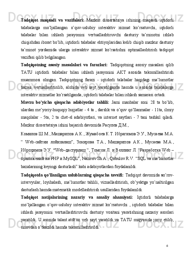 Tadqiqot   maqsadi   va   vazifalari:   Mazkur   dissertatsiya   ishining   maqsadi   iqtidorli
talabalarga   mo’ljallangan   o’quv-uslubiy   interaktiv   xizmat   ko’rsatuvchi,   iqtidorli
talabalar   bilan   ishlash   jarayonini   vertuallashtiruvchi   dasturiy   ta’minotni   ishlab
chiqishdan iborat bo’lib, iqtidorli talabalar ehtiyojlaridan kelib chiqib mazkur dasturiy
ta’minot   yordamida   ularga   interaktiv   xizmat   ko’rsatishni   optimallashtirish   tadqiqot
vazifasi qilib belgilangan. 
Tadqiqotning   asosiy   masalalari   va   farazlari:   Tadqiqotning   asosiy   masalasi   qilib
TATU   iqtidorli   talabalar   bilan   ishlash   jarayonini   AKT   asosida   takomillashtirish
muammosi   olingan.   Tadqiqotning   farazi   -   iqtidorli   talabalar   haqidagi   ma’lumotlar
bazasi   vertuallashtirilib,   alohida   veb   sayt   yaratilganda   hamda   u   asosida   talabalarga
interaktiv xizmatlar ko’rsatilganda, iqtidorli talabalar bilan ishlash samarasi ortadi.  
Mavzu   bo’yicha   qisqacha   adabiyotlar   tahlili:   Jami   manbalar   soni   28   ta   bo’lib,
ulardan me’yoriy-huquqiy hujjatlar - 4 ta , darslik va o’quv qo’llanmalar - 11ta, ilmiy
maqolalar   -   5ta,   2   ta   chet-el   adabiyotlari,   va   internet   saytlari   -   7   tani   tashkil   qiladi.
Mazkur dissertatsiya ishini bajarish davomida  Расулев   Д . М ., 
Комилов   Ш . М .,  Машарипов   А . К .,  Жумабоев   К . Т .  Ибрагимов   Э . У .,  Мусаева   М . А .
“   Web- сайтни   лойихалаш ”,   Зокирова   Т . А .,   Машарипов   А . К .,   Мусаева   М . А .,
Ибр o ҳимов   Э . У .  “ Web– дастурлаш  “,  Томсон   Л .  и   Веллинг   Л . “ Разработка  Web –
приложений   на  PHP  и  MySQL”, N а zir о v Sh. А ., Qobul о v R.V. “SQL va ma’lumotlar
bazalarining keyingi dasturlash” kabi adabiyotlardan foydalanildi. 
Tadqiqotda qo’llanilgan uslublarning qisqacha tavsifi:   Tadqiqot davomida   s o’rov-
intervyular,   loyihalash,   ma’lumotlar   tahlili,   vizuallashtirish,   ob’yektga   yo’naltirilgan
dasturlash hamda matematik modellashtirish usullaridan foydalanildi. 
Tadqiqot   natijalarining   nazariy   va   amaliy   ahamiyati:   Iqtidorli   talabalarga
mo’ljallangan   o’quv-uslubiy   interaktiv   xizmat   ko’rsatuvchi   ,   iqtidorli   talabalar   bilan
ishlash   jarayonini   vertuallashtiruvchi   dasturiy   vositani   yaratishning   nazariy   asoslari
yaratildi.   U   asosida   talant.atdt.uz   veb   sayt   yaratildi   va   TATU   miqyosida   joriy   etilib,
sinovdan o’tkazildi hamda takomillashtirildi.  
  6   