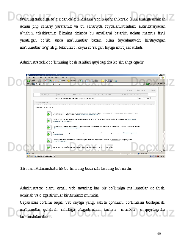 faylning tarkibiga to’g’ridan-to’g’ri kirishni yopib qo’yish kerak. Buni amalga oshirish
uchun   php   senariy   yaratamiz   va   bu   senariyda   foydalanuvchilarni   autirizatsiyadan
o’tishini   tekshiramiz.   Bizning   tizimda   bu   amallarni   bajarish   uchun   maxsus   fayli
yaratilgan   bo’lib,   unda   ma’lumotlar   bazasi   bilan   foydalanuvchi   kiritayotgan
ma’lumotlar to’g’riligi tekshirilib, keyin so’ralgan faylga murojaat etiladi.  
 
Administratorlik bo’limining bosh sahifasi quyidagicha ko’rinishga egadir: 
 
 
3.6-rasm Administratorlik bo’limining bosh sahifasining ko’rinishi. 
 
 
Administrator   qismi   orqali   veb   saytning   har   bir   bo’limiga   ma’lumotlar   qo’shish,
ochirish va o’zgartirishlar kiritishimiz mumkin. 
Страницы   bo’limi   orqali   veb   saytga   yangi   sahifa   qo’shish,   bo’limlarni   boshqarish,
ma’lumotlar   qo’shish,   sahifaga   o’zgartirishlar   kiritish     mumkin     u   quyidagicha
ko’rinishdan iborat:  
  60   