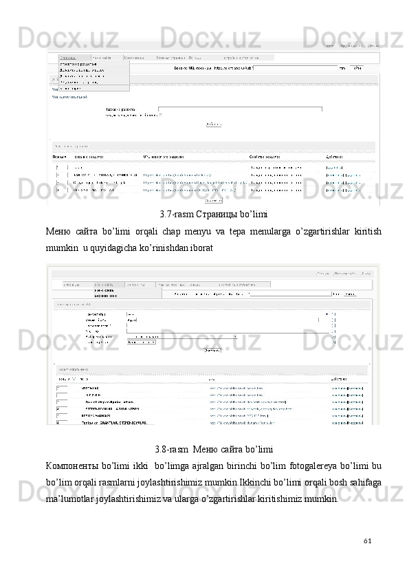3.7-rasm Страницы bo’limi 
Меню   сайта   bo’limi   orqali   chap   menyu   va   tepa   menularga   o’zgartirishlar   kiritish
mumkin  u quyidagicha ko’rinishdan iborat 
 
3.8-rasm  Меню сайта bo’limi 
Компоненты bo’limi  ikki    bo’limga ajralgan birinchi bo’lim  fotogalereya bo’limi  bu
bo’lim orqali rasmlarni joylashtirishimiz mumkin.Ikkinchi bo’limi orqali bosh sahifaga
ma’lumotlar joylashtirishimiz va ularga o’zgartirishlar kiritishimiz mumkin.   
  61   
 
 
 
 
 
 
 
 
 
 
 
 
 
 
 
  
