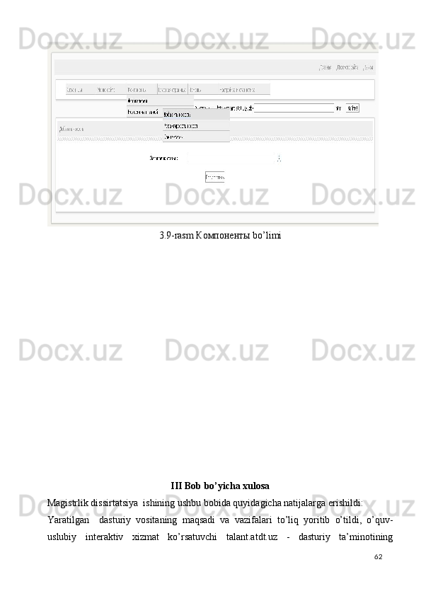 3.9-rasm Компоненты bo’limi 
 
 
 
 
 
 
 
 
 
 
 
 
 
 
III Bob bo’yicha xulosa 
Magistrlik dissirtatsiya  ishining ushbu bobida quyidagicha natijalarga erishildi: 
Yaratilgan     dasturiy   vositaning   maqsadi   va   vazifalari   to’liq   yoritib   o’tildi,   o’quv-
uslubiy   interaktiv   xizmat   ko’rsatuvchi   talant.atdt.uz   -   dasturiy   ta’minotining
  62   
 
 
 
 
 
 
 
 
 
  