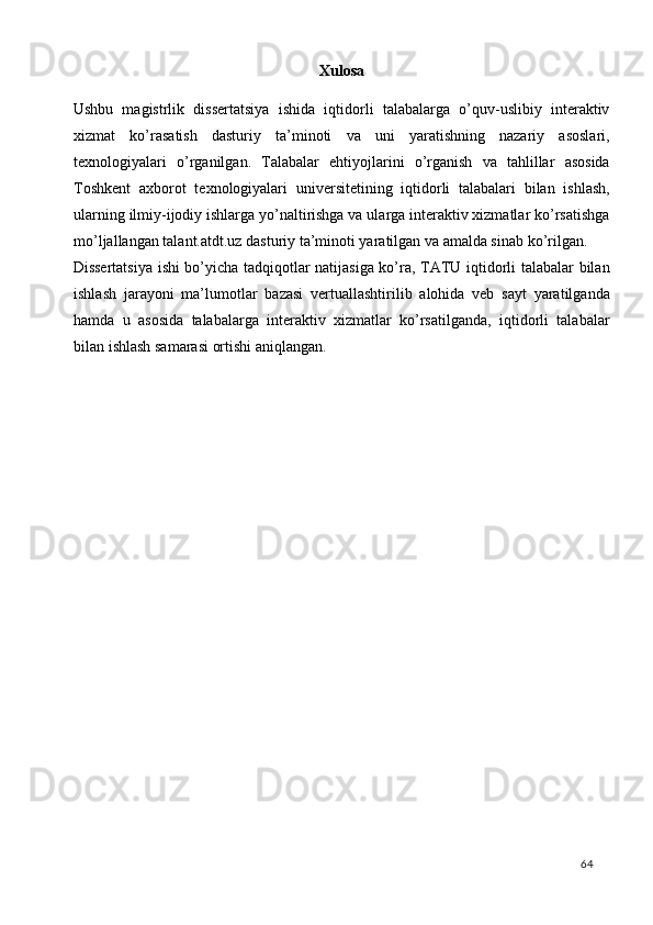 Xulosa 
Ushbu   magistrlik   dissertatsiya   ishida   iqtidorli   talabalarga   o’quv-uslibiy   interaktiv
xizmat   ko’rasatish   dasturiy   ta’minoti   va   uni   yaratishning   nazariy   asoslari,
texnologiyalari   o’rganilgan.   Talabalar   ehtiyojlarini   o’rganish   va   tahlillar   asosida
Toshkent   axborot   texnologiyalari   universitetining   iqtidorli   talabalari   bilan   ishlash,
ularning ilmiy-ijodiy ishlarga yo’naltirishga va ularga interaktiv xizmatlar ko’rsatishga
mo’ljallangan talant.atdt.uz dasturiy ta’minoti yaratilgan va amalda sinab ko’rilgan. 
Dissertatsiya ishi bo’yicha tadqiqotlar natijasiga ko’ra, TATU iqtidorli talabalar bilan
ishlash   jarayoni   ma’lumotlar   bazasi   vertuallashtirilib   alohida   veb   sayt   yaratilganda
hamda   u   asosida   talabalarga   interaktiv   xizmatlar   ko’rsatilganda,   iqtidorli   talabalar
bilan ishlash samarasi ortishi aniqlangan.  
 
  64   