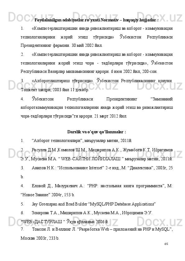 Foydalanilgan adabiyotlar ro’yxati Normativ – huquqiy hujjatlar : 
1. «Компютерлаштиришни янада ривожлантириш ва аxборот - коммуникация
теxнологияларини   жорий   этиш   тўғрисида»   Ўзбекистон   Республикаси
Президентининг фармони. 30 май 2002 йил.  
2. «Компютерлаштиришни янада ривожлантириш ва аxборот - коммуникация
теxнологияларини   жорий   этиш   чора   -   тадбирлари   тўғрисида»,   Ўзбекистон
Республикаси Вазирлар махкамасининг қарори. 6 июн 2002 йил, 200-сон.  
3. «Аxборотлаштириш   тўғрисида».   Ўзбекистон   Республикасининг   қонуни.
Тошкент шаҳри, 2003 йил 11 декабр.  
4. Ўзбекитсон   Республикаси   Президентининг   “Замонавий
ахбороткоммуникация   технологияларини   янада   жорий   этиш   ва   ривожлантириш
чора-тадбирлари тўғрисида”ги қарори. 21 март 2012 йил. 
 
Darslik va o’quv qo’llanmalar : 
1. “Ахборот технологиялари”, маърузалар матни, 2011й. 
2. Расулев Д.М.,Комилов Ш.М., Машарипов А.К., Жумабоев К.Т. Ибрагимов
Э.У., Мусаева М.А. “ WEB-САЙТНИ ЛОЙИХАЛАШ ” маърузалар матни, 2011й.
3. Анапов Н.К.: “Использование Internet” 2-е изд., М: “Диалектика”, 2003г, 25
b. 
4. Еловой   Д.,   Мазуркевич   А.:   “PHP:   настольная   книга   программиста”,   М:
“Новое Знание” 2004г, 153 b. 
5. Jay Greenspan and Brad Bulder “MySQL/PHP Database Applications” 
6. Зокирова Т.А., Машарипов А.К., Мусаева М.А., Ибрoҳимов Э.У.  
“ WEB–ДАСТУРЛАШ “ Ўқув қўлланма 2006 й. 
7. Томсон Л. и Веллинг Л. “Разработка Web – приложений на PHP и MySQL”,
Москва 2003г, 233 b. 
  65   