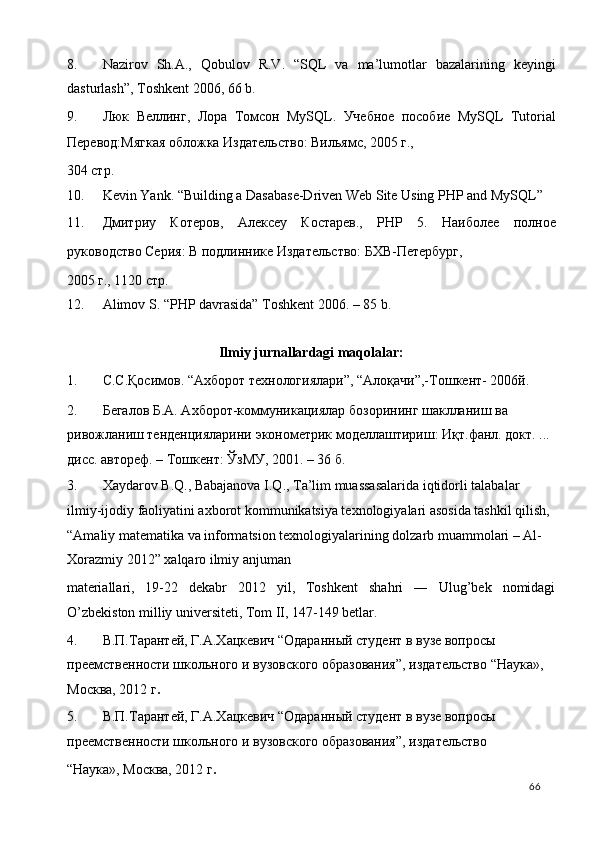 8. Nаzirоv   Sh.А.,   Qobulоv   R.V.   “SQL   va   ma’lumotlar   bazalarining   keyingi
dasturlash”, Toshkent 2006, 66 b. 
9. Люк   Веллинг,   Лора   Томсон   MySQL.   Учебное   пособие   MySQL   Tutorial
Перевод:Мягкая обложка Издательство: Вильямс, 2005 г., 
304 стр. 
10. Kevin Yank. “Building a Dasabase-Driven Web Site Using PHP and MySQL” 
11. Дмитриy   Котеров,   Алексеy   Костарев.,   PHP   5.   Наиболее   полное
руководство Серия: В подлинике Издательство: БХВ-Петербург, 
2005 г., 1120 стр. 
12. Alimov S. “PHP davrasida” Toshkent 2006. – 85 b. 
 
Ilmiy jurnallardagi maqolalar: 
1. С.С.Қосимов. “Ахборот технологиялари”, “Алоқачи”,-Тошкент- 2006й. 
2. Бегалов Б.А. Ахборот-коммуникациялар бозорининг шаклланиш ва 
ривожланиш тенденцияларини эконометрик моделлаштириш: Иқт.фанл. докт. ... 
дисс. автореф. – Тошкент: ЎзМУ, 2001. – 36 б. 
3. Xaydarov B.Q., Babajanova I.Q., Ta’lim muassasalarida iqtidorli talabalar 
ilmiy-ijodiy faoliyatini axborot kommunikatsiya texnologiyalari asosida tashkil qilish, 
“Amaliy matematika va informatsion texnologiyalarining dolzarb muammolari – Al-
Xorazmiy 2012” xalqaro ilmiy anjuman 
materiallari,   19-22   dekabr   2012   yil,   Toshkent   shahri   ―   Ulug’bek   nomidagi
O’zbekiston milliy universiteti, Tom II, 147-149 betlar.    
4. В.П.Тарантей, Г.А.Хацкевич “Одараный студент в вузе вопросы 
преемствености школьного и вузовского образования”, издательство “Наука», 
Москва, 2012 г .  
5. В.П.Тарантей, Г.А.Хацкевич “Одараный студент в вузе вопросы 
преемствености школьного и вузовского образования”, издательство 
“Наука», Москва, 2012 г .   
  66   