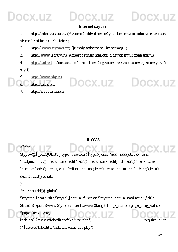  
Internet saytlari 
1. http://inter-vuz.tuit.uz(Avtomatlashtirilgan   oily   ta’lim   muassasalarda   interaktiv
xizmatlarni ko’rsatish tizimi)  
2. http://  www.ziyonet.uz (  Ijtimoiy axborot-ta’lim tarmog’i)  
3. http://www.library.ru( Axborot resurs markazi elektron kutubxona tizimi)  
4. http://tuit.uz    (   Toshkent   axborot   texnologiyalari   universitetining   rasmiy   veb
sayti) 
5. http://www.php.su     
6. http://xabar.uz 
7. http://x-room .zn.uz 
 
 
 
 
 
 
ILOVA   
<?php 
$type=@$_REQUEST["type"]; switch ($type){ case "add":add();break; case 
"addpost":add();break; case "edit":edit();break; case "editpost":edit();break; case 
"remove":edit();break; case "editor":editor();break; case "editorpost":editor();break; 
default:add();break; 
} 
function add(){ global 
$mycms_locate_site,$mysql,$admin_function,$mycms_admin_navigation,$title, 
$title1,$report,$www,$type,$value,$dwww,$lang2,$page_name,$page_lang_val ue,
$page_lang_type; 
include("$dwww/fckeditor/fckeditor.php");   require_once
("$dwww/fckeditor/ckfinder/ckfinder.php"); 
  67   