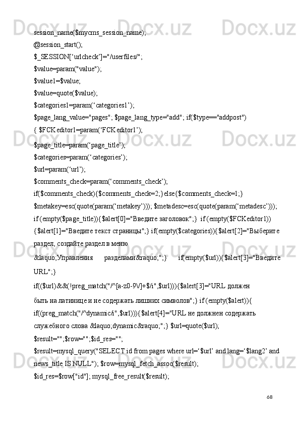session_name($mycms_session_name); 
@session_start(); 
$_SESSION[‘urlcheck’]="/userfiles/"; 
$value=param("value"); 
$value1=$value; 
$value=quote($value); 
$categories1=param(‘categories1’); 
$page_lang_value="pages"; $page_lang_type="add"; if($type=="addpost")
{ $FCKeditor1=param(‘FCKeditor1’); 
$page_title=param(‘page_title’); 
$categories=param(‘categories’); 
$url=param(‘url’); 
$comments_check=param(‘comments_check’); 
if($comments_check){$comments_check=2;}else{$comments_check=1;} 
$metakey=esc(quote(param(‘metakey’))); $metadesc=esc(quote(param(‘metadesc’))); 
if (empty($page_title)){$alert[0]=" Введите   заголовок ";}  if (empty($FCKeditor1))
{$alert[1]=" Введите   текст   страницы ";} if(empty($categories)){$alert[2]=" Выберите
раздел ,  создайте   раздел   в   меню  
&laquo; Управления   разделами &raquo;";}   if(empty($url)){$alert[3]=" Введите
URL";} 
if(($url)&&(!preg_match("/^[a-z0-9\/]+$/i",$url))){$alert[3]="URL  должен  
быть на латинице и не содержать лишних символов";} if (empty($alert)){ 
if((preg_match("/^dynamic/i",$url))){$alert[4]="URL не должнен содержать 
служебного слова &laquo;dynamic&raquo;";} $url=quote($url); 
$result="";$row="";$id_res=""; 
$result=mysql_query("SELECT id from pages where url=‘$url’ and lang=‘$lang2’ and
news_title IS NULL"); $row=mysql_fetch_assoc($result); 
$id_res=$row["id"]; mysql_free_result($result); 
  68   