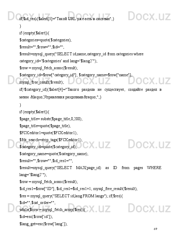 if($id_res){$alert[5]="Такой URL уже есть в системе";} 
} 
if (empty($alert)){ 
$categories=quote($categories); 
$result="";$row="";$id=""; 
$result=mysql_query("SELECT id,name,category_id from categories where 
category_id=‘$categories’ and lang=‘$lang2’"); 
$row = mysql_fetch_assoc($result); 
$category_id=$row["category_id"]; $category_name=$row["name"]; 
mysql_free_result($result); 
if(!$category_id){$alert[4]="Такого   раздела   не   существует,   создайте   раздел   в
меню  &laquo; Управления   разделами &raquo;";} 
} 
if (empty($alert)){ 
$page_title= substr($page_title,0,200); 
$page_title=quote($page_title); 
$FCKeditor1=quote($FCKeditor1); 
$fck_search=strip_tags($FCKeditor1); 
$category_id=quote($category_id); 
$category_name=quote($category_name); 
$result="";$row="";$id_res1=""; 
$result=mysql_query("SELECT   MAX(page_id)   as   ID   from   pages   WHERE
lang=‘$lang2’"); 
$row = mysql_fetch_assoc($result); 
$id_res1=$row["ID"]; $id_res1=$id_res1+1; mysql_free_result($result);   
$res = mysql_query("SELECT id,lang FROM langs"); if($res){ 
$id="";$cat_order=""; 
while($row = mysql_fetch_array($res)){ 
$id=esc($row[‘id’]); 
$lang_get=esc($row[‘lang’]); 
  69   