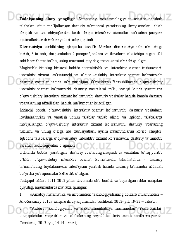 Tadqiqotning   ilmiy   yangiligi:   Zamonaviy   veb-texnologiyalar   asosida   iqtidorli
talabalar   uchun   mo’ljallangan   dasturiy   ta’minotni   yaratishning   ilmiy   asoslari   ishlab
chiqildi   va   uni   ehtiyojlardan   kelib   chiqib   interaktiv   xizmatlar   ko’rsatish   jarayoni
optimallashtirish imkoniyatlari tadqiq qilindi.  
Dissertatsiya   tarkibining   qisqacha   tavsifi:   Mazkur   dissertatsiya   ishi   o’z   ichiga
kirish,   3   ta   bob,   shu   jumladan   9   paragraf,   xulosa   va   ilovalarni   o’z   ichiga   olgan   101
sahifadan iborat bo’lib, uning mazmuni quyidagi mavzularni o’z ichiga olgan: 
Magistrlik   ishining   birinchi   bobida   interaktivlik   va   interaktiv   xizmat   tushunchasi,
interaktiv   xizmat   ko’rsatuvchi   va   o’quv   –uslubiy   interaktiv   xizmat   ko’rsatuvchi
dasturiy   vositalar   haqida   so’z   yuritilgan.   O’zbekiston   Respublikasida   o’quv-uslubiy
interaktiv   xizmat   ko’rsatuvchi   dasturiy   vositalarni   ro’li,   hozirgi   kunda   yurtimizda
o’quv uslubiy interaktiv xizmat ko’rsatuvchi dasturiy vositalar haqida hamda dasturiy
vositalarning afzalliglari haqida ma’lumotlar kelterilgan. 
Ikkinchi   bobda   o’quv-uslubiy   interaktiv   xizmat   ko’rsatuvchi   dasturiy   vositalarni
loyihalashtirish   va   yaratish   uchun   talablar   tanlab   olindi   va   iqtidorli   talabalarga
mo’ljallangan   o’quv-uslubiy   interaktiv   xizmat   ko’rsatuvchi   dasturiy   vositaning
tuzilishi   va   uning   o’ziga   hos   xususiyatlari,   ayrim   muammolarini   ko’rib   chiqildi.
Iqtidorli   talabalarga   o’quv-uslubiy   interaktiv   xizmat   ko’rsatuvchi   dasturiy   ta’minotni
yaratish texnologiyalari o’rganildi. 
Uchunchi   bobda     yaratilgan     dasturiy   vositaning   maqsadi   va   vazifalari   to’liq   yoritib
o’tildi,   o’quv-uslubiy   interaktiv   xizmat   ko’rsatuvchi   talant.atdt.uz   -   dasturiy
ta’minotining   foydalanuvchi   interfeysini   yaritish   hamda   dasturiy   ta’minotni   ishlatish
bo’yicha yo’riqnomalar kelterilib o’tilgan. 
Tadqiqot  ishlari  2011-2013 yillar  davomida  olib borildi  va bajarilgan ishlar  natijalari
quyidagi anjumanlarda ma’ruza qilingan: 
1. «Amaloy matematika va information texnologiyalarning dolzarb muammolari –
Al-Xorazmiy 2012» xalqaro ilmiy anjumanda, Toshkent, 2012- yil, 19-22 – dekabr; 
2. “Axborot   texnologiyalari   va   telekommunikatsiya   muammolari”   Yosh   olimlar,
tadqiqotchilar,   magistrlar   va   talabalarning   respublika   ilmiy-texnik   konferensiyasida,
Toshkent,  2013- yil, 14-14 – mart; 
  7   