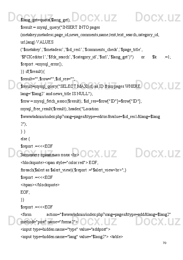 $lang_get=quote($lang_get); 
$result = mysql_query("INSERT INTO pages 
(metakey,metadesc,page_id,news_comments,name,text,text_search,category_id,
url,lang) VALUES 
(‘$metakey’,’$metadesc’,’$id_res1’,’$comments_check’,’$page_title’, 
‘$FCKeditor1’,’$fck_search’,’$category_id’,’$url’,’$lang_get’)")   or   $k   .=1;
$report .=mysql_error(); 
}} if($result){ 
$result="";$row="";$id_res=""; 
$result=mysql_query("SELECT MAX(id) as ID from pages WHERE 
lang=‘$lang2’ and news_title IS NULL"); 
$row = mysql_fetch_assoc($result); $id_res=$row["ID"]=$row["ID"]; 
mysql_free_result($result); header("Location: 
$www/admin/index.php?mng=pages&type=editor&value=$id_res1&lang=$lang
2"); 
} } 
else { 
$report .=<<<EOF 
Заполните правильно поля:<br> 
<blockquote><span style="color:red"> EOF; 
foreach($alert as $alert_view){$report .="$alert_view<br>";} 
$report .=<<<EOF 
</span></blockquote> 
EOF; 
}} 
$report .=<<<EOF 
<form   action="$www/admin/index.php?mng=pages&type=add&lang=$lang2"
method="post" name="forma2"> 
<input type=hidden name="type" value="addpost"> 
<input type=hidden name="lang" value="$lang2"> <table> 
  70   