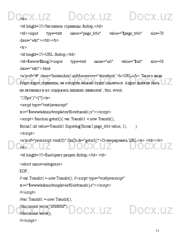 <tr> 
<td height=25>Заголовок страницы:&nbsp;</td> 
<td><input   type=text   name="page_title"   value="$page_title"   size=70
class="edit"></td></tr> 
<tr> 
<td height=25>URL:&nbsp;</td> 
<td>$www/$lang2/<input   type=text   name="url"   value="$url"   size=50
class="edit">.html 
<a href="#" class="hintanchor" onMouseover="showhint(‘<b>URL</b>  Такого   вида  
будет   адрес   страницы ,  на   которую   можно   будет   ссылаться .  Адрес должен быть 
на латинице и не содержать лишних символов’, this, event, 
‘220px’)">[?]</a> 
<script type="text/javascript" 
src="$www/admin/templates/files/translit.js"></script> 
<script> function geturl(){ var Translit1 = new Translit(); 
forma2.url.value=Translit1.Supertag(forma2.page_title.value, 1);   } 
</script> 
<a href="javascript:void(0)" OnClick="geturl()"> Сгенерировать  URL</a> </td></tr>
<tr> 
<td height=25> Выберите   раздел :&nbsp;</td> <td> 
<select name=categories> 
EOF; 
// var Translit1 = new Translit(); //<script type="text/javascript" 
src="$www/admin/templates/files/translit.js"></script> 
//<script> 
//var Translit1 = new Translit(); 
//document.write("dfdfdfdf"); 
//document.write(); 
//</script> 
  71   