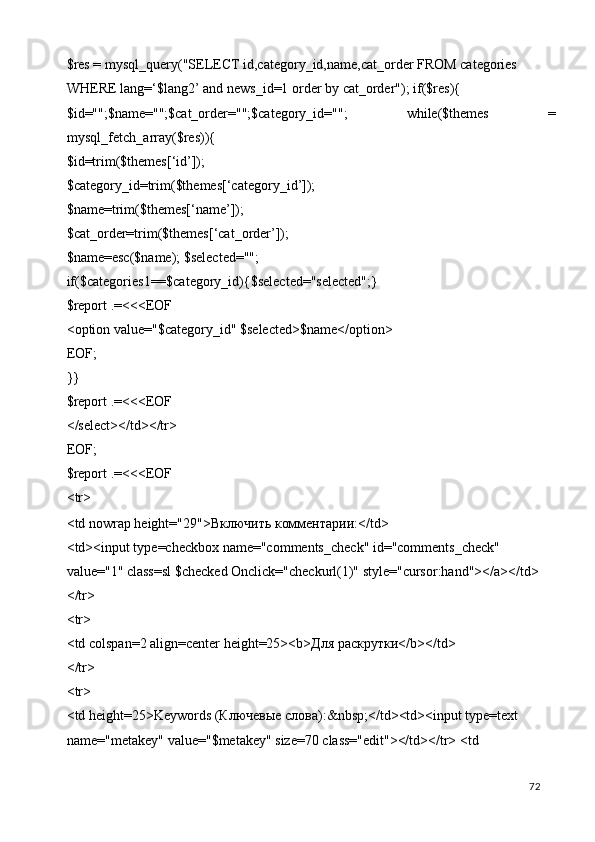 $res = mysql_query("SELECT id,category_id,name,cat_order FROM categories 
WHERE lang=‘$lang2’ and news_id=1 order by cat_order"); if($res){ 
$id="";$name="";$cat_order="";$category_id="";   while($themes   =
mysql_fetch_array($res)){ 
$id=trim($themes[‘id’]); 
$category_id=trim($themes[‘category_id’]); 
$name=trim($themes[‘name’]); 
$cat_order=trim($themes[‘cat_order’]); 
$name=esc($name); $selected=""; 
if($categories1==$category_id){$selected="selected";} 
$report .=<<<EOF 
<option value="$category_id" $selected>$name</option> 
EOF; 
}} 
$report .=<<<EOF 
</select></td></tr> 
EOF; 
$report .=<<<EOF 
<tr> 
<td nowrap height="29"> Включить   комментарии :</td> 
<td><input type=checkbox name="comments_check" id="comments_check" 
value="1" class=sl $checked Onclick="checkurl(1)" style="cursor:hand"></a></td> 
</tr> 
<tr> 
<td colspan=2 align=center height=25><b> Для   раскрутки </b></td> 
</tr> 
<tr> 
<td height=25>Keywords ( Ключевые   слова ):&nbsp;</td><td><input type=text 
name="metakey" value="$metakey" size=70 class="edit"></td></tr> <td 
  72   
