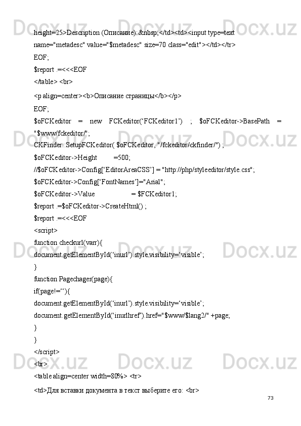 height=25>Description ( Описание ):&nbsp;</td><td><input type=text 
name="metadesc" value="$metadesc" size=70 class="edit"></td></tr> 
EOF; 
$report .=<<<EOF 
</table> <br> 
<p align=center><b>Описание страницы</b></p> 
EOF; 
$oFCKeditor   =   new   FCKeditor(‘FCKeditor1’)   ;   $oFCKeditor->BasePath   =
"$www/fckeditor/"; 
CKFinder::SetupFCKeditor( $oFCKeditor, "/fckeditor/ckfinder/") ; 
$oFCKeditor->Height  =500; 
//$oFCKeditor->Config[‘EditorAreaCSS’] = "http://php/styleeditor/style.css"; 
$oFCKeditor->Config[‘FontNames’]="Arial"; 
$oFCKeditor->Value    = $FCKeditor1; 
$report .=$oFCKeditor->CreateHtml() ; 
$report .=<<<EOF 
<script> 
function checkurl(varr){ 
document.getElementById(‘inurl’).style.visibility=‘visible’; 
} 
function Pagechager(page){ 
if(page!=‘‘){ 
document.getElementById(‘inurl’).style.visibility=‘visible’;
document.getElementById(‘inurlhref’).href="$www/$lang2/" +page; 
} 
} 
</script> 
<br> 
<table align=center width=80%> <tr> 
<td>Для вставки документа в текст выберите его: <br>  
  73   