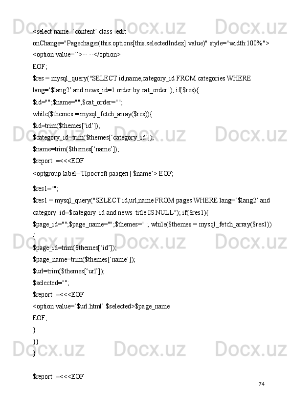 <select name=‘content’ class=edit 
onChange="Pagechager(this.options[this.selectedIndex].value)" style="width:100%"> 
<option value=‘‘>-- --</option> 
EOF; 
$res = mysql_query("SELECT id,name,category_id FROM categories WHERE 
lang=‘$lang2’ and news_id=1 order by cat_order"); if($res){ 
$id="";$name="";$cat_order=""; 
while($themes = mysql_fetch_array($res)){ 
$id=trim($themes[‘id’]); 
$category_id=trim($themes[‘category_id’]); 
$name=trim($themes[‘name’]); 
$report .=<<<EOF 
<optgroup label=‘ Простой   раздел  | $name’> EOF; 
$res1=""; 
$res1 = mysql_query("SELECT id,url,name FROM pages WHERE lang=‘$lang2’ and 
category_id=$category_id and news_title IS NULL"); if($res1){ 
$page_id="";$page_name="";$themes=""; while($themes = mysql_fetch_array($res1))
{ 
$page_id=trim($themes[‘id’]); 
$page_name=trim($themes[‘name’]); 
$url=trim($themes[‘url’]); 
$selected=""; 
$report .=<<<EOF 
<option value=‘$url.html’ $selected>$page_name 
EOF; 
} 
}} 
} 
 
$report .=<<<EOF 
  74   