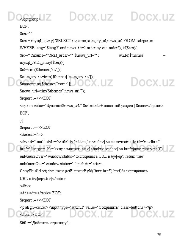 </optgroup> 
EOF; 
$res=""; 
$res = mysql_query("SELECT id,name,category_id,news_url FROM categories 
WHERE lang=‘$lang2’ and news_id=2 order by cat_order"); if($res){ 
$id="";$name="";$cat_order="";$news_url="";   while($themes   =
mysql_fetch_array($res)){ 
$id=trim($themes[‘id’]); 
$category_id=trim($themes[‘category_id’]); 
$name=trim($themes[‘name’]); 
$news_url=trim($themes[‘news_url’]); 
$report .=<<<EOF 
<option value=‘dynamic/$news_url/’ $selected> Новостной   раздел  | $name</option> 
EOF; 
}} 
$report .=<<<EOF 
</select><br> 
<div id="inurl" style="visibility:hidden;"> <nobr>[<a class=maintitle id="inurlhref" 
href="" target=_blank> просмотреть </a>]</nobr> <nobr>[<a href=javascript:void(0); 
onMouseOver="window.status=‘ скопировать  URL  в   буфер ’; return true" 
onMouseOut="window.status=‘‘"onclick="return 
CopyPlusSelect(document.getElementById(‘inurlhref’).href)"> скопировать  
URL  в   буфер </a>]</nobr> 
</div> 
</td></tr></table> EOF; 
$report .=<<<EOF 
<p align=center><input type="submit" value="C охранить " class=buttons></p> 
</form> EOF; 
$title="Добавить страницу"; 
  75   