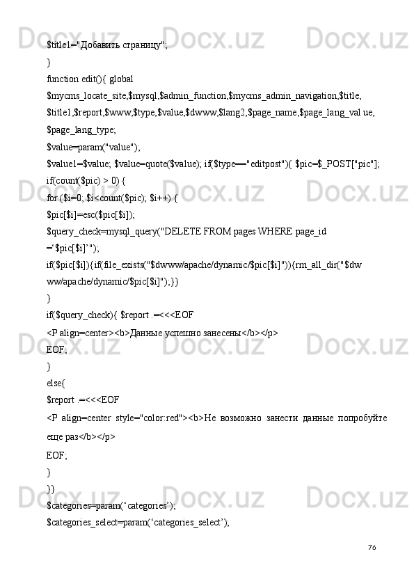 $title1=" Добавить   страницу "; 
}         
function edit(){ global 
$mycms_locate_site,$mysql,$admin_function,$mycms_admin_navigation,$title, 
$title1,$report,$www,$type,$value,$dwww,$lang2,$page_name,$page_lang_val ue,
$page_lang_type; 
$value=param("value"); 
$value1=$value; $value=quote($value); if($type=="editpost"){ $pic=$_POST["pic"]; 
if(count($pic) > 0) { 
for ($i=0; $i<count($pic); $i++) { 
$pic[$i]=esc($pic[$i]); 
$query_check=mysql_query("DELETE FROM pages WHERE page_id 
=‘$pic[$i]’"); 
if($pic[$i]){if(file_exists("$dwww/apache/dynamic/$pic[$i]")){rm_all_dir("$dw
ww/apache/dynamic/$pic[$i]");}} 
} 
if($query_check){ $report .=<<<EOF 
<P align=center><b> Даные   успешно   занесены </b></p> 
EOF; 
} 
else{ 
$report .=<<<EOF 
<P   align=center   style="color:red"><b> Не   возможно   занести   даные   попробуйте
еще   раз </b></p> 
EOF; 
} 
}} 
$categories=param(‘categories’); 
$categories_select=param(‘categories_select’); 
  76   