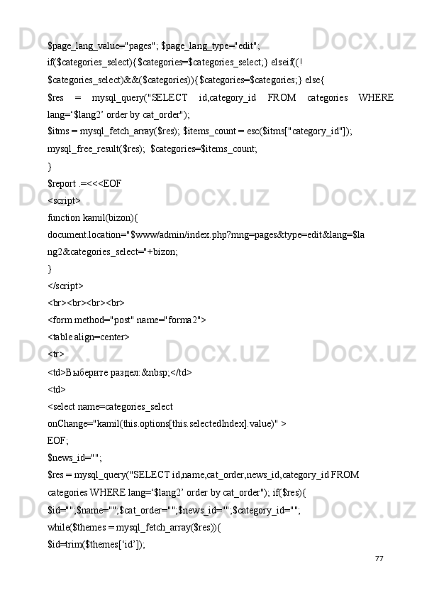 $page_lang_value="pages"; $page_lang_type="edit"; 
if($categories_select){$categories=$categories_select;} elseif((!
$categories_select)&&($categories)){$categories=$categories;} else{ 
$res   =   mysql_query("SELECT   id,category_id   FROM   categories   WHERE
lang=‘$lang2’ order by cat_order"); 
$itms = mysql_fetch_array($res); $items_count = esc($itms["category_id"]); 
mysql_free_result($res);  $categories=$items_count; 
} 
$report .=<<<EOF 
<script> 
function kamil(bizon){ 
document.location="$www/admin/index.php?mng=pages&type=edit&lang=$la
ng2&categories_select="+bizon; 
} 
</script> 
<br><br><br><br> 
<form method="post" name="forma2"> 
<table align=center> 
<tr> 
<td> Выберите   раздел :&nbsp;</td> 
<td> 
<select name=categories_select 
onChange="kamil(this.options[this.selectedIndex].value)" > 
EOF; 
$news_id=""; 
$res = mysql_query("SELECT id,name,cat_order,news_id,category_id FROM 
categories WHERE lang=‘$lang2’ order by cat_order"); if($res){ 
$id="";$name="";$cat_order="";$news_id="";$category_id=""; 
while($themes = mysql_fetch_array($res)){ 
$id=trim($themes[‘id’]); 
  77   