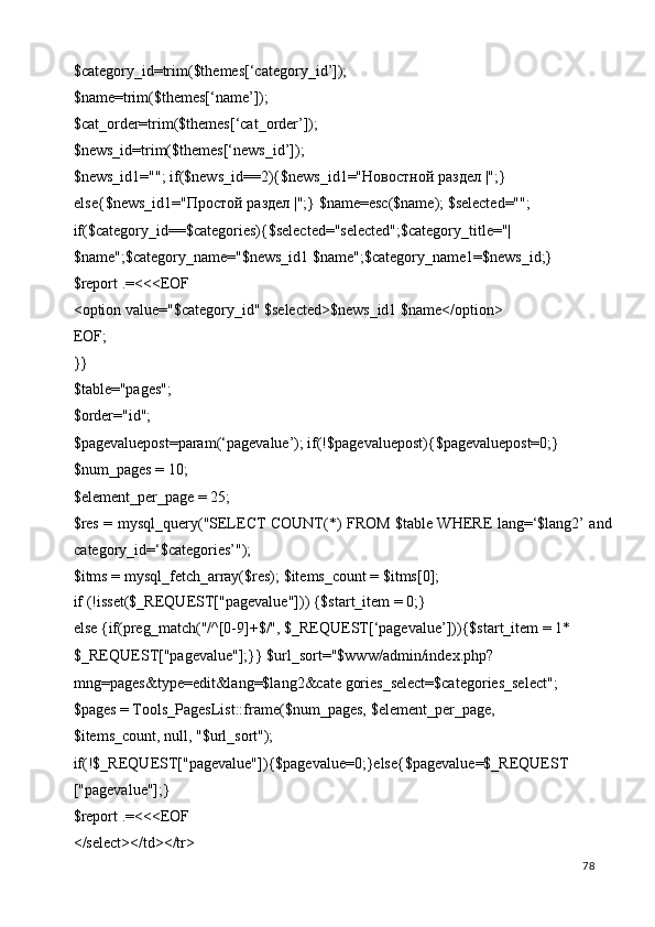 $category_id=trim($themes[‘category_id’]); 
$name=trim($themes[‘name’]); 
$cat_order=trim($themes[‘cat_order’]); 
$news_id=trim($themes[‘news_id’]); 
$news_id1=""; if($news_id==2){$news_id1=" Новостной   раздел  |";} 
else{$news_id1=" Простой   раздел  |";} $name=esc($name); $selected=""; 
if($category_id==$categories){$selected="selected";$category_title="| 
$name";$category_name="$news_id1 $name";$category_name1=$news_id;} 
$report .=<<<EOF 
<option value="$category_id" $selected>$news_id1 $name</option> 
EOF; 
}} 
$table="pages"; 
$order="id"; 
$pagevaluepost=param(‘pagevalue’); if(!$pagevaluepost){$pagevaluepost=0;} 
$num_pages = 10; 
$element_per_page = 25; 
$res = mysql_query("SELECT COUNT(*) FROM $table WHERE lang=‘$lang2’ and
category_id=‘$categories’"); 
$itms = mysql_fetch_array($res); $items_count = $itms[0]; 
if (!isset($_REQUEST["pagevalue"])) {$start_item = 0;} 
else {if(preg_match("/^[0-9]+$/", $_REQUEST[‘pagevalue’])){$start_item = 1* 
$_REQUEST["pagevalue"];}} $url_sort="$www/admin/index.php?
mng=pages&type=edit&lang=$lang2&cate gories_select=$categories_select"; 
$pages = Tools_PagesList::frame($num_pages, $element_per_page, 
$items_count, null, "$url_sort"); 
if(!$_REQUEST["pagevalue"]){$pagevalue=0;}else{$pagevalue=$_REQUEST
["pagevalue"];} 
$report .=<<<EOF 
</select></td></tr> 
  78   