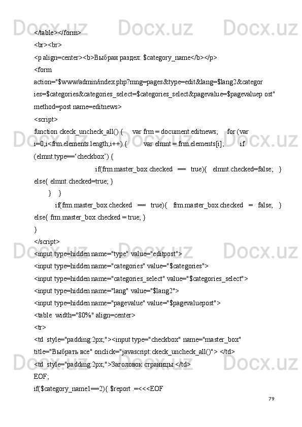 </table></form> 
<br><br> 
<p align=center><b> Выбран   раздел : $category_name</b></p> 
<form 
action="$www/admin/index.php?mng=pages&type=edit&lang=$lang2&categor 
ies=$categories&categories_select=$categories_select&pagevalue=$pagevaluep ost" 
method=post name=editnews> 
<script> 
function ckeck_uncheck_all() {     var frm = document.editnews;     for (var 
i=0;i<frm.elements.length;i++) {         var elmnt = frm.elements[i];         if 
(elmnt.type==‘checkbox’) { 
                        if(frm.master_box.checked   ==   true){   elmnt.checked=false;   }
else{ elmnt.checked=true; } 
        }    } 
        if(frm.master_box.checked   ==   true){   frm.master_box.checked   =   false;   }
else{ frm.master_box.checked = true; } 
} 
</script> 
<input type=hidden name="type" value="editpost"> 
<input type=hidden name="categories" value="$categories"> 
<input type=hidden name="categories_select" value="$categories_select"> 
<input type=hidden name="lang" value="$lang2"> 
<input type=hidden name="pagevalue" value="$pagevaluepost"> 
<table  width="80%" align=center> 
<tr> 
<td  style="padding:2px;"><input type="checkbox" name="master_box" 
title=" Выбрать   все " onclick="javascript:ckeck_uncheck_all()"> </td> 
<td  style="padding:2px;">Заголовок страницы:</td> 
EOF; 
if($category_name1==2){ $report .=<<<EOF 
  79   