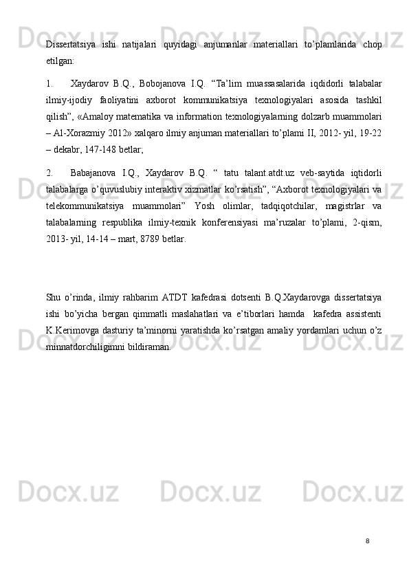 Dissertatsiya   ishi   natijalari   quyidagi   anjumanlar   materiallari   to’plamlarida   chop
etilgan: 
1. Xaydarov   B.Q.,   Bobojanova   I.Q.   “Ta’lim   muassasalarida   iqdidorli   talabalar
ilmiy-ijodiy   faoliyatini   axborot   kommunikatsiya   texnologiyalari   asosida   tashkil
qilish”, «Amaloy matematika va information texnologiyalarning dolzarb muammolari
– Al-Xorazmiy 2012» xalqaro ilmiy anjuman materiallari to’plami II, 2012- yil, 19-22
– dekabr, 147-148 betlar; 
2. Babajanova   I.Q.,   Xaydarov   B.Q.   “   tatu   talant.atdt.uz   veb-saytida   iqtidorli
talabalarga o’quvuslubiy interaktiv xizmatlar ko’rsatish”, “Axborot texnologiyalari va
telekommunikatsiya   muammolari”   Yosh   olimlar,   tadqiqotchilar,   magistrlar   va
talabalarning   respublika   ilmiy-texnik   konferensiyasi   ma’ruzalar   to’plami,   2-qism,
2013- yil, 14-14 – mart, 8789 betlar.  
 
 
Shu   o’rinda,   ilmiy   rahbarim   ATDT   kafedrasi   dotsenti   B.Q.Xaydarovga   dissertatsiya
ishi   bo’yicha   bergan   qimmatli   maslahatlari   va   e’tiborlari   hamda     kafedra   assistenti
K.Kerimovga  dasturiy  ta’minorni   yaratishda  ko’rsatgan  amaliy  yordamlari  uchun   o’z
minnatdorchiligimni bildiraman.   
 
 
  8   
