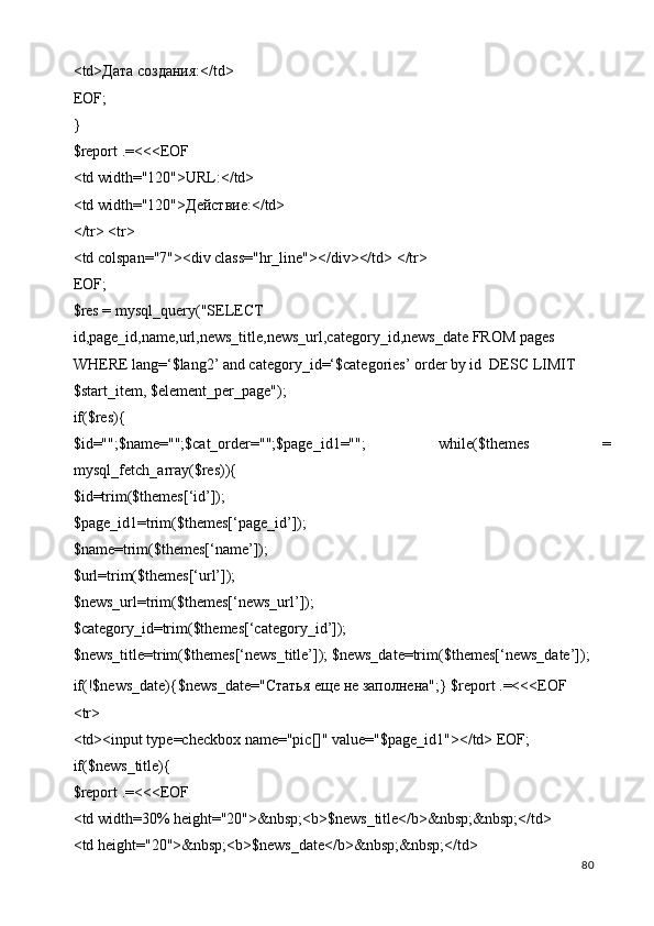 <td>Дата создания:</td> 
EOF; 
} 
$report .=<<<EOF 
<td width="120">URL:</td> 
<td width="120"> Действие :</td> 
</tr> <tr> 
<td colspan="7"><div class="hr_line"></div></td> </tr> 
EOF; 
$res = mysql_query("SELECT 
id,page_id,name,url,news_title,news_url,category_id,news_date FROM pages 
WHERE lang=‘$lang2’ and category_id=‘$categories’ order by id  DESC LIMIT 
$start_item, $element_per_page"); 
if($res){ 
$id="";$name="";$cat_order="";$page_id1="";   while($themes   =
mysql_fetch_array($res)){ 
$id=trim($themes[‘id’]); 
$page_id1=trim($themes[‘page_id’]); 
$name=trim($themes[‘name’]); 
$url=trim($themes[‘url’]); 
$news_url=trim($themes[‘news_url’]); 
$category_id=trim($themes[‘category_id’]); 
$news_title=trim($themes[‘news_title’]); $news_date=trim($themes[‘news_date’]); 
if(!$news_date){$news_date=" Статья   еще   не   заполнена ";} $report .=<<<EOF 
<tr> 
<td><input type=checkbox name="pic[]" value="$page_id1"></td> EOF; 
if($news_title){ 
$report .=<<<EOF 
<td width=30% height="20">&nbsp;<b>$news_title</b>&nbsp;&nbsp;</td> 
<td height="20">&nbsp;<b>$news_date</b>&nbsp;&nbsp;</td> 
  80   