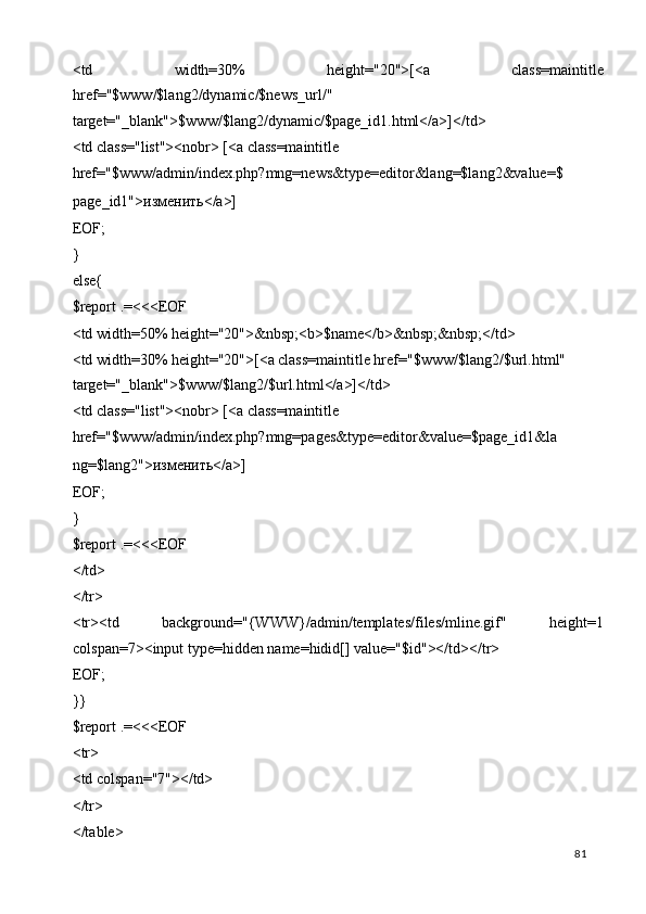 <td   width=30%   height="20">[<a   class=maintitle
href="$www/$lang2/dynamic/$news_url/" 
target="_blank">$www/$lang2/dynamic/$page_id1.html</a>]</td>  
<td class="list"><nobr> [<a class=maintitle 
href="$www/admin/index.php?mng=news&type=editor&lang=$lang2&value=$
page_id1"> изменить </a>] 
EOF; 
} 
else{ 
$report .=<<<EOF 
<td width=50% height="20">&nbsp;<b>$name</b>&nbsp;&nbsp;</td> 
<td width=30% height="20">[<a class=maintitle href="$www/$lang2/$url.html" 
target="_blank">$www/$lang2/$url.html</a>]</td>  
<td class="list"><nobr> [<a class=maintitle 
href="$www/admin/index.php?mng=pages&type=editor&value=$page_id1&la
ng=$lang2"> изменить </a>] 
EOF; 
} 
$report .=<<<EOF 
</td> 
</tr> 
<tr><td   background="{WWW}/admin/templates/files/mline.gif"   height=1
colspan=7><input type=hidden name=hidid[] value="$id"></td></tr> 
EOF; 
}} 
$report .=<<<EOF 
<tr> 
<td colspan="7"></td> 
</tr> 
</table> 
  81   