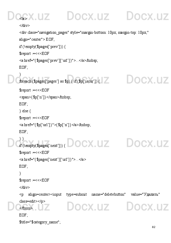 <br> 
</div> 
<div class="navigation_pages" style="margin-bottom: 10px; margin-top: 10px;" 
align="center"> EOF; 
if (!empty($pages[‘prev’])) { 
$report .=<<<EOF 
<a href="{$pages[‘prev’][‘url’]}">...</a>&nbsp; 
EOF; 
} 
foreach ($pages[‘pages’] as $p) { if ($p[‘iscur’]) { 
$report .=<<<EOF 
<span>{$p[‘n’]}</span>&nbsp; 
EOF; 
} else { 
$report .=<<<EOF 
<a href="{$p[‘url’]}">{$p[‘n’]}</a>&nbsp; 
EOF; 
} } 
if (!empty($pages[‘next’])) { 
$report .=<<<EOF 
<a href="{$pages[‘next’][‘url’]}">...</a> 
EOF; 
} 
$report .=<<<EOF 
</div> 
<p   align=center><input   type=submit   name="deletebutton"   value=" Удалить "
class=edit></p> 
</form> 
EOF; 
$title="$category_name"; 
  82   