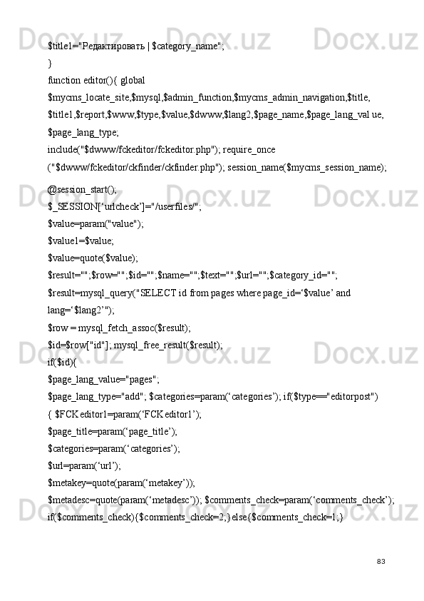 $title1=" Редактировать  | $category_name"; 
}         
function editor(){ global 
$mycms_locate_site,$mysql,$admin_function,$mycms_admin_navigation,$title, 
$title1,$report,$www,$type,$value,$dwww,$lang2,$page_name,$page_lang_val ue,
$page_lang_type; 
include("$dwww/fckeditor/fckeditor.php"); require_once 
("$dwww/fckeditor/ckfinder/ckfinder.php"); session_name($mycms_session_name); 
@session_start(); 
$_SESSION[‘urlcheck’]="/userfiles/"; 
$value=param("value"); 
$value1=$value; 
$value=quote($value); 
$result="";$row="";$id="";$name="";$text="";$url="";$category_id=""; 
$result=mysql_query("SELECT id from pages where page_id=‘$value’ and 
lang=‘$lang2’"); 
$row = mysql_fetch_assoc($result); 
$id=$row["id"]; mysql_free_result($result); 
if($id){ 
$page_lang_value="pages"; 
$page_lang_type="add"; $categories=param(‘categories’); if($type=="editorpost")
{ $FCKeditor1=param(‘FCKeditor1’); 
$page_title=param(‘page_title’); 
$categories=param(‘categories’); 
$url=param(‘url’); 
$metakey=quote(param(‘metakey’)); 
$metadesc=quote(param(‘metadesc’)); $comments_check=param(‘comments_check’);
if($comments_check){$comments_check=2;}else{$comments_check=1;} 
  83   