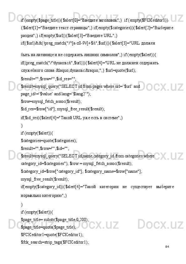 if (empty($page_title)){$alert[0]=" Введите   заголовок ";}  if (empty($FCKeditor1))
{$alert[1]=" Введите   текст   страницы ";} if(empty($categories)){$alert[2]=" Выберите
раздел ";} if(empty($url)){$alert[3]=" Введите  URL";} 
if(($url)&&(!preg_match("/^[a-z0-9\/]+$/i",$url))){$alert[3]="URL  должен  
быть на латинице и не содержать лишних символов";} if (empty($alert)){ 
if((preg_match("/^dynamic/i",$url))){$alert[4]="URL не должнен содержать 
служебного слова &laquo;dynamic&raquo;";} $url=quote($url); 
$result="";$row="";$id_res=""; 
$result=mysql_query("SELECT id from pages where url=‘$url’ and 
page_id!=‘$value’ and lang=‘$lang2’"); 
$row=mysql_fetch_assoc($result); 
$id_res=$row["id"]; mysql_free_result($result); 
if($id_res){$alert[4]="Такой URL уже есть в системе";} 
} 
if (empty($alert)){ 
$categories=quote($categories); 
$result="";$row="";$id=""; 
$result=mysql_query("SELECT id,name,category_id from categories where 
category_id=$categories"); $row = mysql_fetch_assoc($result); 
$category_id=$row["category_id"]; $category_name=$row["name"]; 
mysql_free_result($result); 
if(empty($category_id)){$alert[4]="Такой   категории   не   существует   выберите
нормально категорию";} 
} 
if (empty($alert)){ 
$page_title= substr($page_title,0,200); 
$page_title=quote($page_title); 
$FCKeditor1=quote($FCKeditor1); 
$fck_search=strip_tags($FCKeditor1); 
  84   