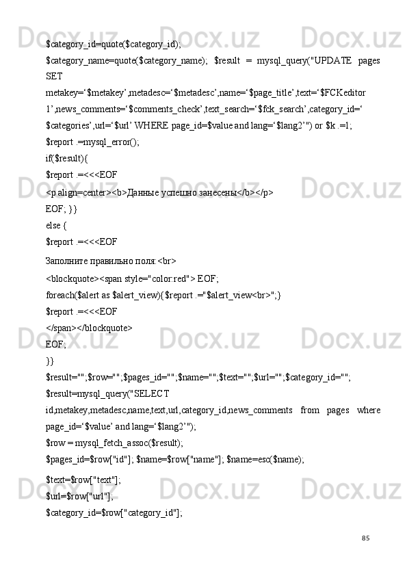 $category_id=quote($category_id); 
$category_name=quote($category_name);   $result   =   mysql_query("UPDATE   pages
SET 
metakey=‘$metakey’,metadesc=‘$metadesc’,name=‘$page_title’,text=‘$FCKeditor
1’,news_comments=‘$comments_check’,text_search=‘$fck_search’,category_id=‘
$categories’,url=‘$url’ WHERE page_id=$value and lang=‘$lang2’") or $k .=1; 
$report .=mysql_error(); 
if($result){ 
$report .=<<<EOF 
<p align=center><b> Даные   успешно   занесены </b></p> 
EOF; }} 
else { 
$report .=<<<EOF 
Заполните правильно поля:<br> 
<blockquote><span style="color:red"> EOF; 
foreach($alert as $alert_view){$report .="$alert_view<br>";} 
$report .=<<<EOF 
</span></blockquote> 
EOF; 
}} 
$result="";$row="";$pages_id="";$name="";$text="";$url="";$category_id=""; 
$result=mysql_query("SELECT 
id,metakey,metadesc,name,text,url,category_id,news_comments   from   pages   where
page_id=‘$value’ and lang=‘$lang2’"); 
$row = mysql_fetch_assoc($result); 
$pages_id=$row["id"]; $name=$row["name"]; $name=esc($name); 
$text=$row["text"]; 
$url=$row["url"]; 
$category_id=$row["category_id"]; 
  85   