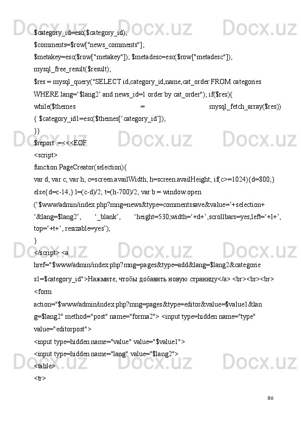 $category_id=esc($category_id); 
$comments=$row["news_comments"]; 
$metakey=esc($row["metakey"]); $metadesc=esc($row["metadesc"]); 
mysql_free_result($result); 
$res = mysql_query("SELECT id,category_id,name,cat_order FROM categories 
WHERE lang=‘$lang2’ and news_id=1 order by cat_order"); if($res){ 
while($themes   =   mysql_fetch_array($res))
{ $category_id1=esc($themes[‘category_id’]); 
}} 
$report .=<<<EOF 
<script> 
function PageCreator(selection){ 
var d; var c; var h; c=screen.availWidth; h=screen.availHeight; if(c>=1024){d=800;} 
else{d=c-14;} l=(c-d)/2; t=(h-700)/2; var b = window.open 
(‘$www/admin/index.php?mng=news&type=commentssave&value=‘+selection+
‘&lang=$lang2’,   ‘_blank’,   ‘height=530,width=‘+d+’,scrollbars=yes,left=‘+l+’,
top=‘+t+’, resizable=yes’);  
} 
</script> <a 
href="$www/admin/index.php?mng=pages&type=add&lang=$lang2&categorie
s1=$category_id">Нажмите, чтобы добавить новую страницу</a> <br><br><br> 
<form 
action="$www/admin/index.php?mng=pages&type=editor&value=$value1&lan 
g=$lang2" method="post" name="forma2"> <input type=hidden name="type" 
value="editorpost"> 
<input type=hidden name="value" value="$value1"> 
<input type=hidden name="lang" value="$lang2"> 
<table> 
<tr> 
  86   