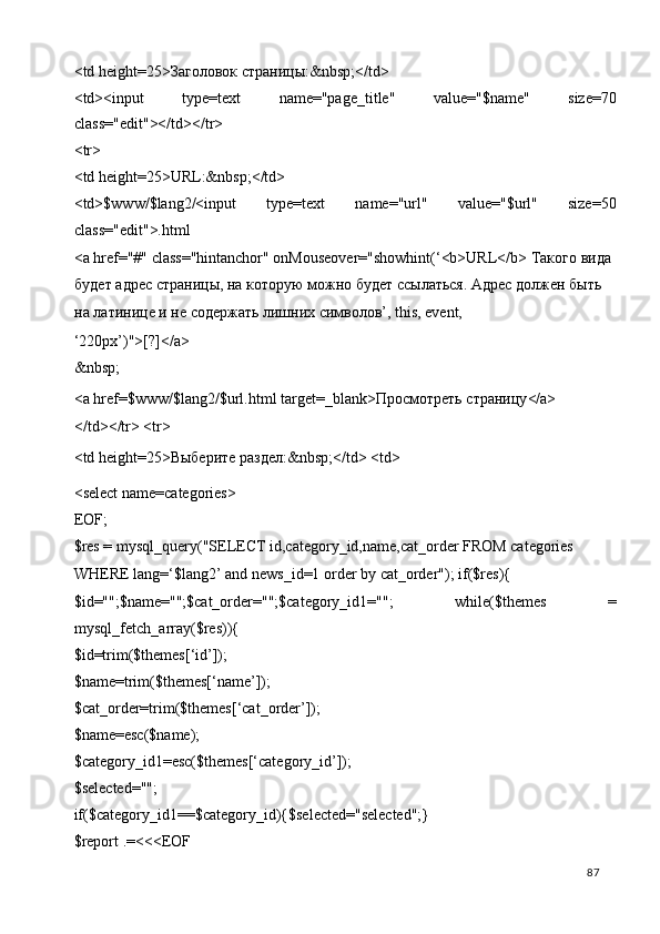 <td height=25> Заголовок   страницы :&nbsp;</td> 
<td><input   type=text   name="page_title"   value="$name"   size=70
class="edit"></td></tr> 
<tr> 
<td height=25>URL:&nbsp;</td> 
<td>$www/$lang2/<input   type=text   name="url"   value="$url"   size=50
class="edit">.html 
<a href="#" class="hintanchor" onMouseover="showhint(‘<b>URL</b>  Такого   вида  
будет   адрес   страницы ,  на   которую   можно   будет   ссылаться .  Адрес должен быть 
на латинице и не содержать лишних символов’, this, event, 
‘220px’)">[?]</a> 
&nbsp; 
<a href=$www/$lang2/$url.html target=_blank> Просмотреть   страницу </a> 
</td></tr> <tr> 
<td height=25> Выберите   раздел :&nbsp;</td> <td> 
<select name=categories> 
EOF; 
$res = mysql_query("SELECT id,category_id,name,cat_order FROM categories 
WHERE lang=‘$lang2’ and news_id=1 order by cat_order"); if($res){ 
$id="";$name="";$cat_order="";$category_id1="";   while($themes   =
mysql_fetch_array($res)){ 
$id=trim($themes[‘id’]); 
$name=trim($themes[‘name’]); 
$cat_order=trim($themes[‘cat_order’]); 
$name=esc($name); 
$category_id1=esc($themes[‘category_id’]); 
$selected=""; 
if($category_id1==$category_id){$selected="selected";} 
$report .=<<<EOF 
  87   