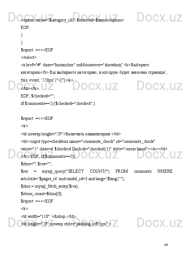 <option value="$category_id1" $selected>$name</option> 
EOF; 
} 
} 
$report .=<<<EOF 
</select> 
<a href="#" class="hintanchor" onMouseover="showhint(‘<b> Выберите  
категорию </b>  Вы   выбираете   категорию ,  в   которую   будет   занесена   страница ’, 
this, event, ‘220px’)">[?]</a> 
</td></tr> 
EOF; $checked=""; 
if($comments==2){$checked="checked";} 
 
$report .=<<<EOF 
<tr> 
<td nowrap height="29"> Включить   комментарии :</td> 
<td><input type=checkbox name="comments_check" id="comments_check" 
value="1" class=sl $checked Onclick="checkurl(1)" style="cursor:hand"></a></td> 
</tr> EOF; if($comments==2){ 
$itms="";$res=""; 
$res   =   mysql_query("SELECT   COUNT(*)   FROM   comments   WHERE
articleid=‘$pages_id’ and razdel_id=3 and lang=‘$lang2’"); 
$itms = mysql_fetch_array($res); 
$items_count=$itms[0]; 
$report .=<<<EOF 
<tr> 
<td width="110" >&nbsp;</td> 
<td height="29" nowrap style="padding-left:5px;"> 
  88   