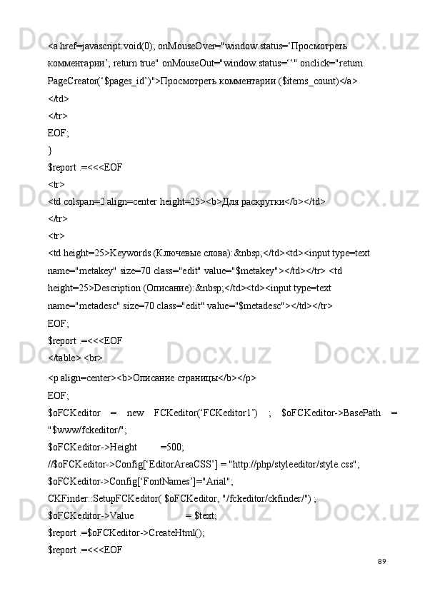 <a href=javascript:void(0); onMouseOver="window.status=‘ Просмотреть  
комментарии ’; return true" onMouseOut="window.status=‘‘" onclick="return 
PageCreator(‘$pages_id’)"> Просмотреть   комментарии  ($items_count)</a> 
</td> 
</tr> 
EOF; 
} 
$report .=<<<EOF 
<tr> 
<td colspan=2 align=center height=25><b> Для   раскрутки </b></td> 
</tr> 
<tr> 
<td height=25>Keywords ( Ключевые   слова ):&nbsp;</td><td><input type=text 
name="metakey" size=70 class="edit" value="$metakey"></td></tr> <td 
height=25>Description ( Описание ):&nbsp;</td><td><input type=text 
name="metadesc" size=70 class="edit" value="$metadesc"></td></tr> 
EOF; 
$report .=<<<EOF 
</table> <br> 
<p align=center><b>Описание страницы</b></p> 
EOF; 
$oFCKeditor   =   new   FCKeditor(‘FCKeditor1’)   ;   $oFCKeditor->BasePath   =
"$www/fckeditor/"; 
$oFCKeditor->Height  =500; 
//$oFCKeditor->Config[‘EditorAreaCSS’] = "http://php/styleeditor/style.css"; 
$oFCKeditor->Config[‘FontNames’]="Arial"; 
CKFinder::SetupFCKeditor( $oFCKeditor, "/fckeditor/ckfinder/") ; 
$oFCKeditor->Value    = $text; 
$report .=$oFCKeditor->CreateHtml(); 
$report .=<<<EOF 
  89   