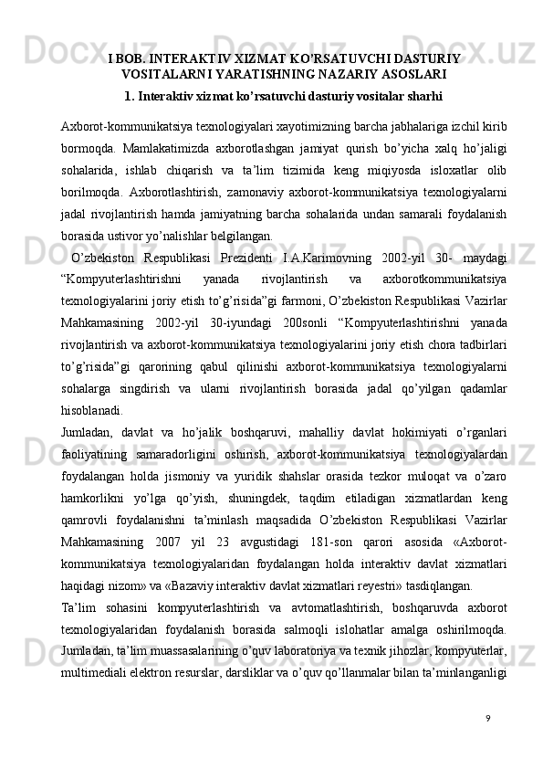 I BOB. INTERAKTIV XIZMAT KO’RSATUVCHI DASTURIY
VOSITALARNI YARATISHNING NAZARIY ASOSLARI  
1. Interaktiv xizmat ko’rsatuvchi dasturiy vositalar sharhi
  
Axborot-kommunikatsiya texnologiyalari xayotimizning barcha jabhalariga izchil kirib
bormoqda.   Mamlakatimizda   axborotlashgan   jamiyat   qurish   bo’yicha   xalq   ho’jaligi
sohalarida,   ishlab   chiqarish   va   ta’lim   tizimida   keng   miqiyosda   isloxatlar   olib
borilmoqda.   Axborotlashtirish,   zamonaviy   axborot-kommunikatsiya   texnologiyalarni
jadal   rivojlantirish   hamda   jamiyatning   barcha   sohalarida   undan   samarali   foydalanish
borasida ustivor yo’nalishlar belgilangan.  
  O’zbekiston   Respublikasi   Prezidenti   I.A.Karimovning   2002-yil   30-   maydagi
“Kompyuterlashtirishni   yanada   rivojlantirish   va   axborotkommunikatsiya
texnologiyalarini joriy etish to’g’risida”gi farmoni, O’zbekiston Respublikasi Vazirlar
Mahkamasining   2002-yil   30-iyundagi   200sonli   “Kompyuterlashtirishni   yanada
rivojlantirish va axborot-kommunikatsiya texnologiyalarini joriy etish chora tadbirlari
to’g’risida”gi   qarorining   qabul   qilinishi   axborot-kommunikatsiya   texnologiyalarni
sohalarga   singdirish   va   ularni   rivojlantirish   borasida   jadal   qo’yilgan   qadamlar
hisoblanadi.  
Jumladan,   davlat   va   ho’jalik   boshqaruvi,   mahalliy   davlat   hokimiyati   o’rganlari
faoliyatining   samaradorligini   oshirish,   axborot-kommunikatsiya   texnologiyalardan
foydalangan   holda   jismoniy   va   yuridik   shahslar   orasida   tezkor   muloqat   va   o’zaro
hamkorlikni   yo’lga   qo’yish,   shuningdek,   taqdim   etiladigan   xizmatlardan   keng
qamrovli   foydalanishni   ta’minlash   maqsadida   O’zbekiston   Respublikasi   Vazirlar
Mahkamasining   2007   yil   23   avgustidagi   181-son   qarori   asosida   «Axborot-
kommunikatsiya   texnologiyalaridan   foydalangan   holda   interaktiv   davlat   xizmatlari
haqidagi nizom» va «Bazaviy interaktiv davlat xizmatlari reyestri» tasdiqlangan.  
Ta’lim   sohasini   kompyuterlashtirish   va   avtomatlashtirish,   boshqaruvda   axborot
texnologiyalaridan   foydalanish   borasida   salmoqli   islohatlar   amalga   oshirilmoqda.
Jumladan, ta’lim muassasalarining o’quv laboratoriya va texnik jihozlar, kompyuterlar,
multimediali elektron resurslar, darsliklar va o’quv qo’llanmalar bilan ta’minlanganligi
  9   