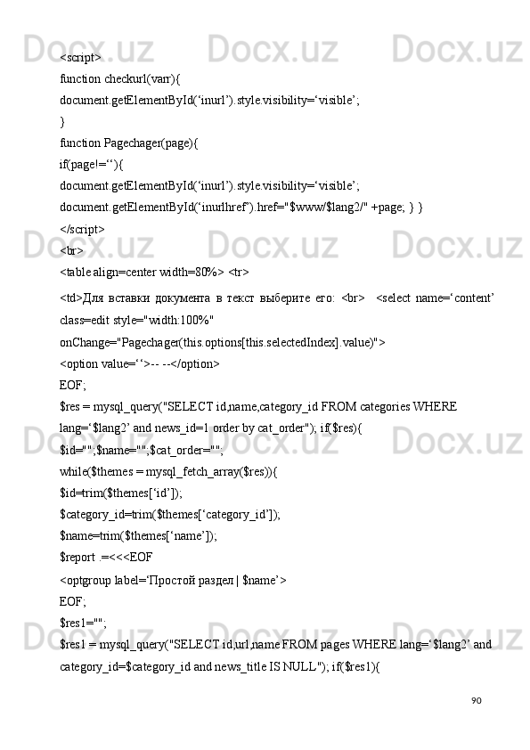 <script> 
function checkurl(varr){ 
document.getElementById(‘inurl’).style.visibility=‘visible’; 
} 
function Pagechager(page){ 
if(page!=‘‘){ 
document.getElementById(‘inurl’).style.visibility=‘visible’; 
document.getElementById(‘inurlhref’).href="$www/$lang2/" +page; } } 
</script> 
<br> 
<table align=center width=80%> <tr> 
<td> Для   вставки   документа   в   текст   выберите   его :   <br>     <select   name=‘content’
class=edit style="width:100%" 
onChange="Pagechager(this.options[this.selectedIndex].value)"> 
<option value=‘‘>-- --</option> 
EOF; 
$res = mysql_query("SELECT id,name,category_id FROM categories WHERE 
lang=‘$lang2’ and news_id=1 order by cat_order"); if($res){ 
$id="";$name="";$cat_order=""; 
while($themes = mysql_fetch_array($res)){ 
$id=trim($themes[‘id’]); 
$category_id=trim($themes[‘category_id’]); 
$name=trim($themes[‘name’]); 
$report .=<<<EOF 
<optgroup label=‘ Простой   раздел  | $name’> 
EOF; 
$res1=""; 
$res1 = mysql_query("SELECT id,url,name FROM pages WHERE lang=‘$lang2’ and 
category_id=$category_id and news_title IS NULL"); if($res1){ 
  90   